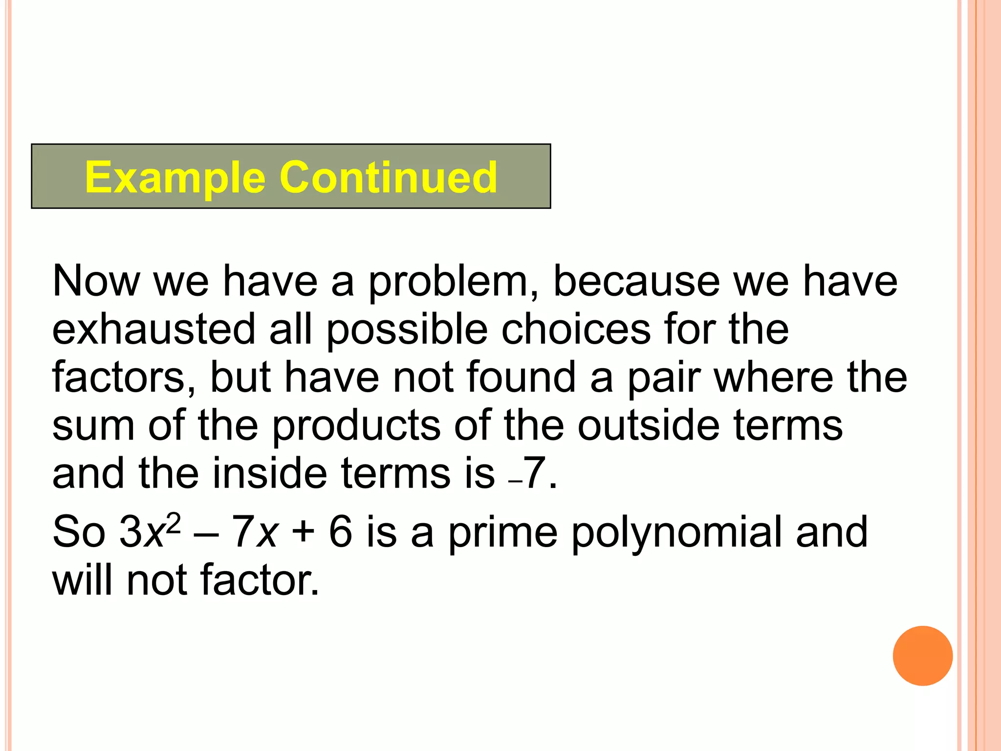 Example Continued

Now we have a problem, because we have
exhausted all possible choices for the
factors, but have not found a pair where the
sum of the products of the outside terms
and the inside terms is –7.
So 3x2 – 7x + 6 is a prime polynomial and
will not factor.
 