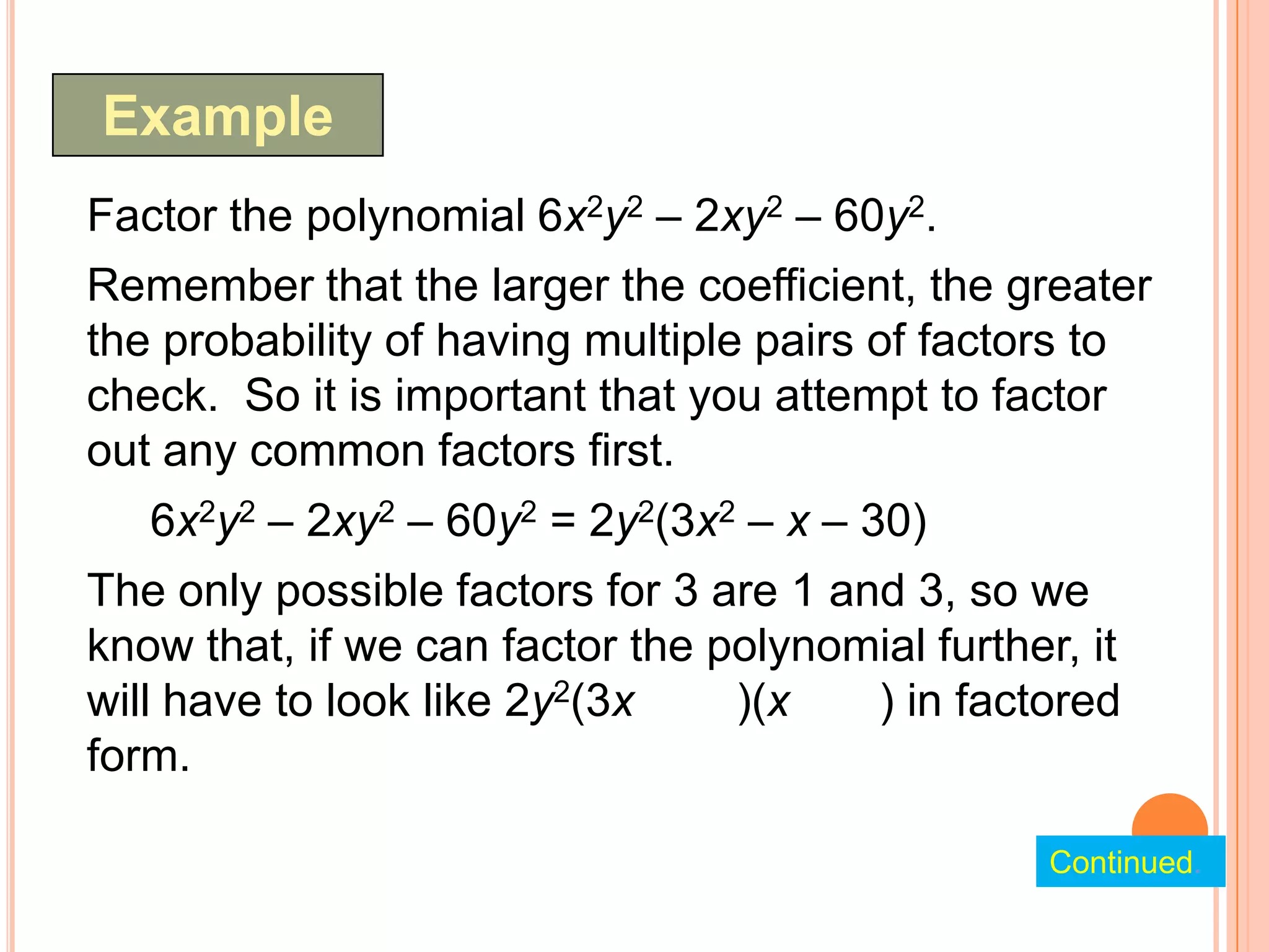 Example
Factor the polynomial 6x2y2 – 2xy2 – 60y2.
Remember that the larger the coefficient, the greater
the probability of having multiple pairs of factors to
check. So it is important that you attempt to factor
out any common factors first.
   6x2y2 – 2xy2 – 60y2 = 2y2(3x2 – x – 30)
The only possible factors for 3 are 1 and 3, so we
know that, if we can factor the polynomial further, it
will have to look like 2y2(3x    )(x    ) in factored
form.

                                                  Continued.
 