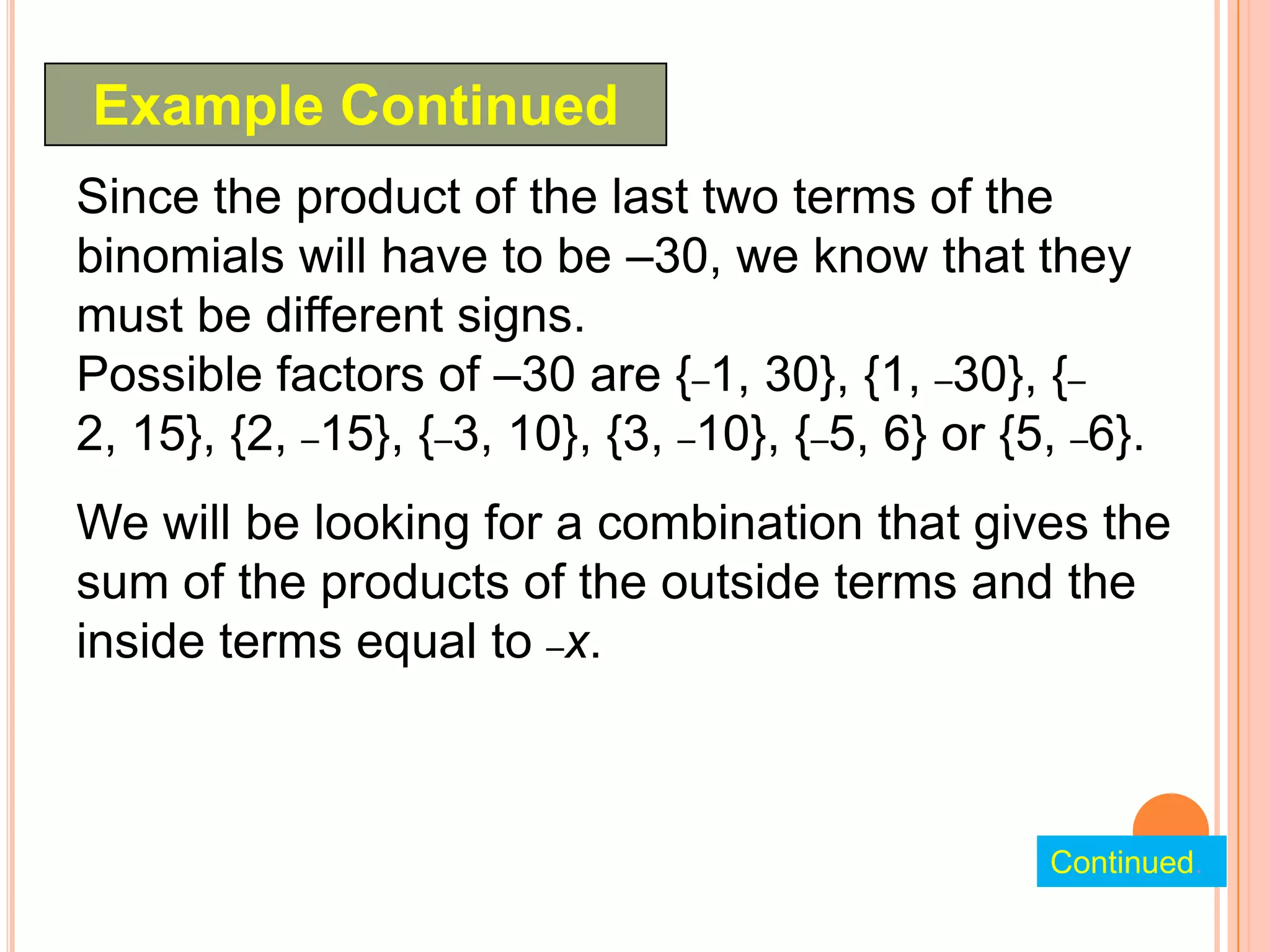 Example Continued
Since the product of the last two terms of the
binomials will have to be –30, we know that they
must be different signs.
Possible factors of –30 are {–1, 30}, {1, –30}, {–
2, 15}, {2, –15}, {–3, 10}, {3, –10}, {–5, 6} or {5, –6}.
We will be looking for a combination that gives the
sum of the products of the outside terms and the
inside terms equal to –x.



                                                   Continued.
 