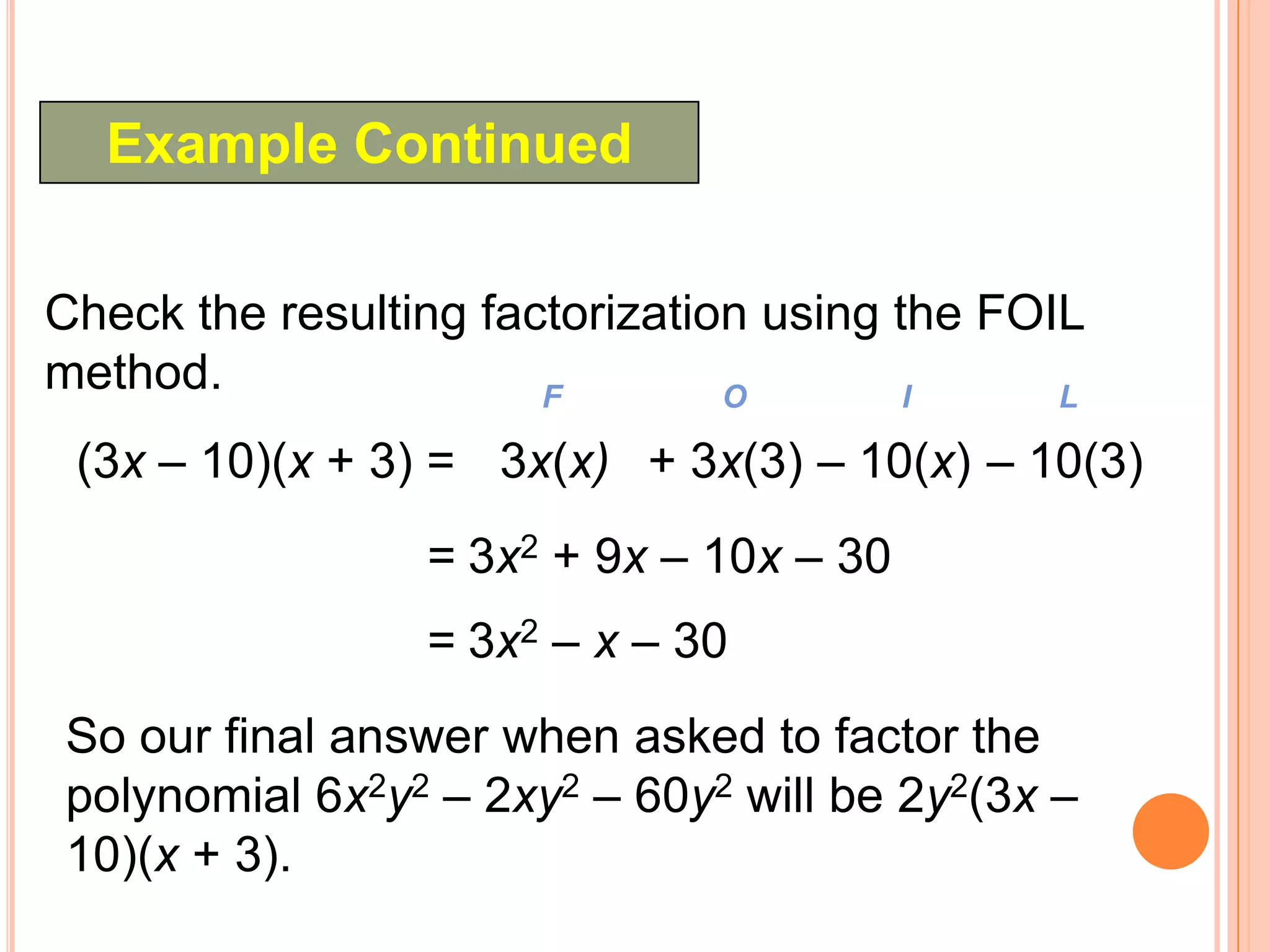 Example Continued

Check the resulting factorization using the FOIL
method.                F        O        I     L

 (3x – 10)(x + 3) = 3x(x) + 3x(3) – 10(x) – 10(3)
                 = 3x2 + 9x – 10x – 30
                 = 3x2 – x – 30
So our final answer when asked to factor the
polynomial 6x2y2 – 2xy2 – 60y2 will be 2y2(3x –
10)(x + 3).
 