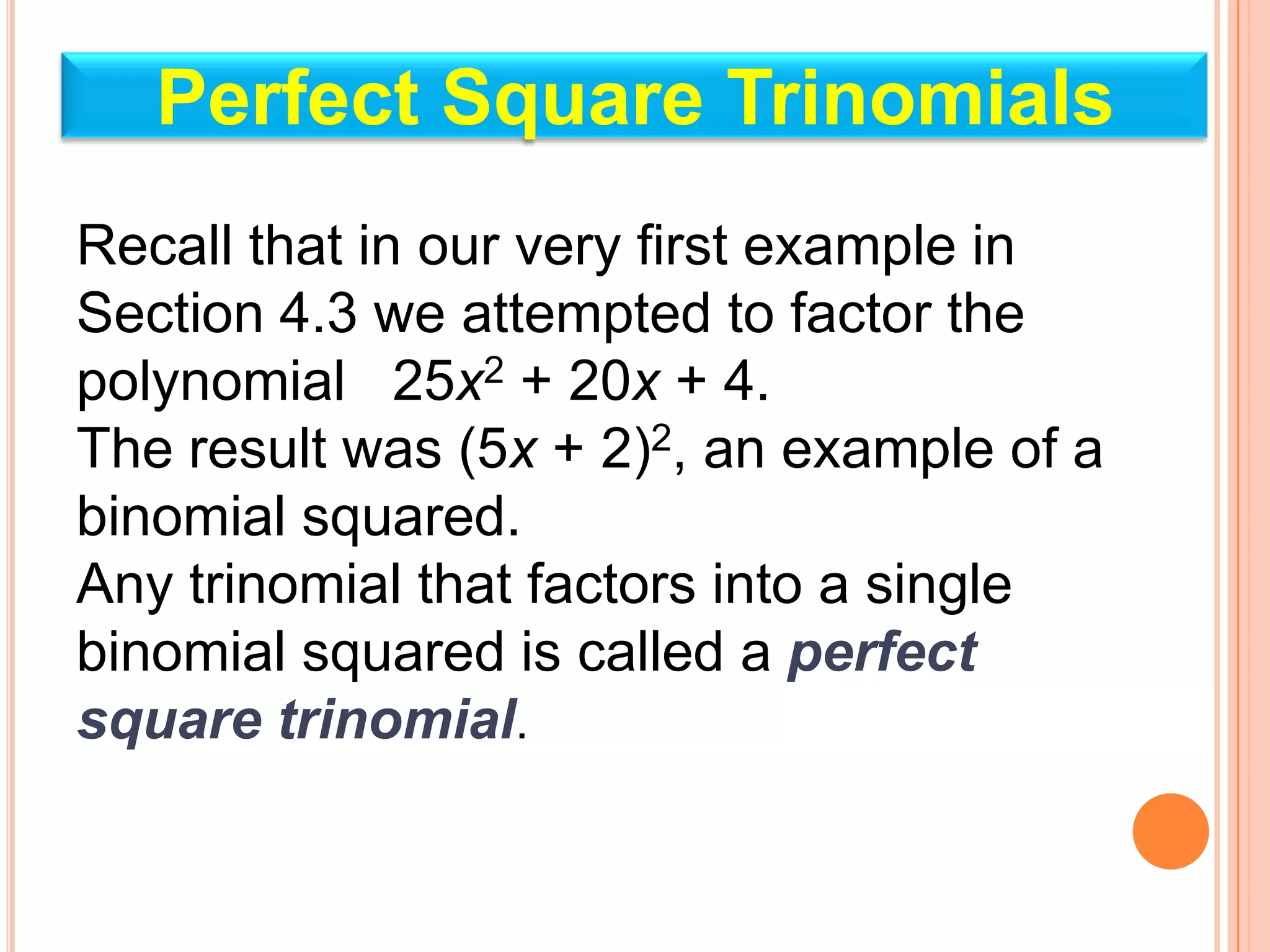 Perfect Square Trinomials
Recall that in our very first example in
Section 4.3 we attempted to factor the
polynomial 25x2 + 20x + 4.
The result was (5x + 2)2, an example of a
binomial squared.
Any trinomial that factors into a single
binomial squared is called a perfect
square trinomial.
 