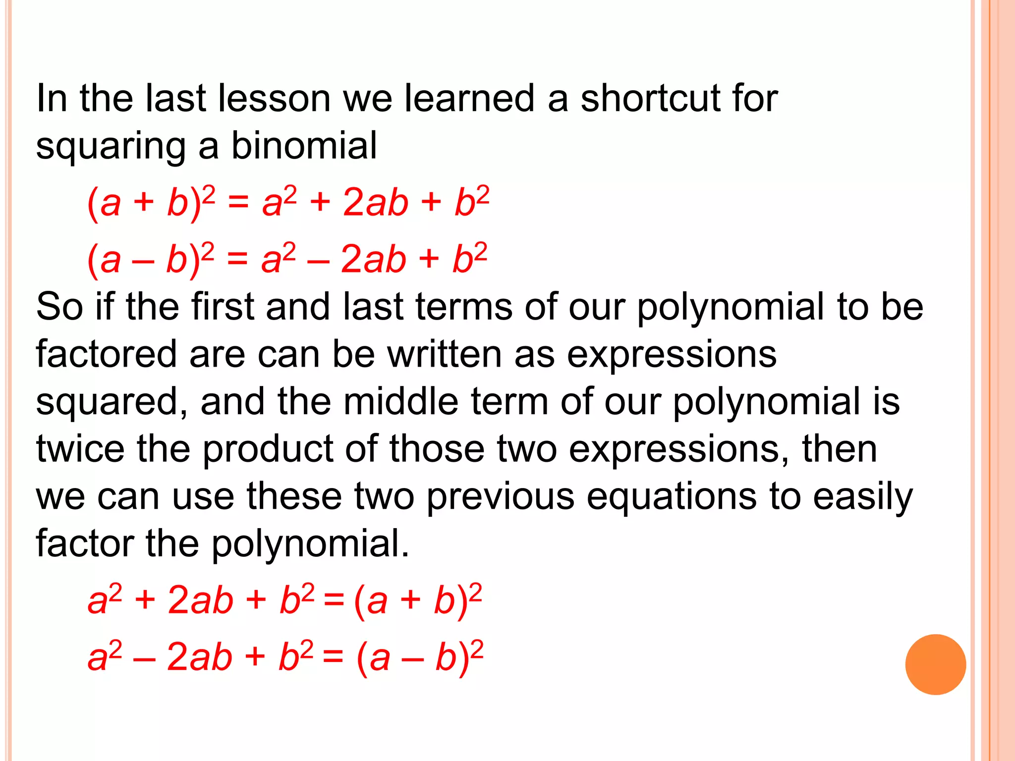 In the last lesson we learned a shortcut for
squaring a binomial
    (a + b)2 = a2 + 2ab + b2
    (a – b)2 = a2 – 2ab + b2
So if the first and last terms of our polynomial to be
factored are can be written as expressions
squared, and the middle term of our polynomial is
twice the product of those two expressions, then
we can use these two previous equations to easily
factor the polynomial.
    a2 + 2ab + b2 = (a + b)2
    a2 – 2ab + b2 = (a – b)2
 