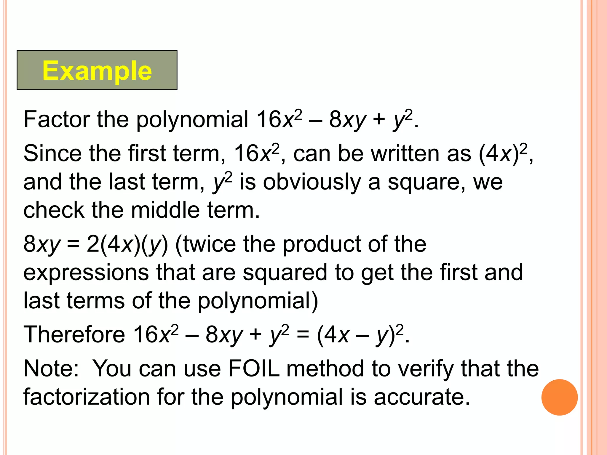 Example
Factor the polynomial 16x2 – 8xy + y2.
Since the first term, 16x2, can be written as (4x)2,
and the last term, y2 is obviously a square, we
check the middle term.
8xy = 2(4x)(y) (twice the product of the
expressions that are squared to get the first and
last terms of the polynomial)
Therefore 16x2 – 8xy + y2 = (4x – y)2.
Note: You can use FOIL method to verify that the
factorization for the polynomial is accurate.
 
