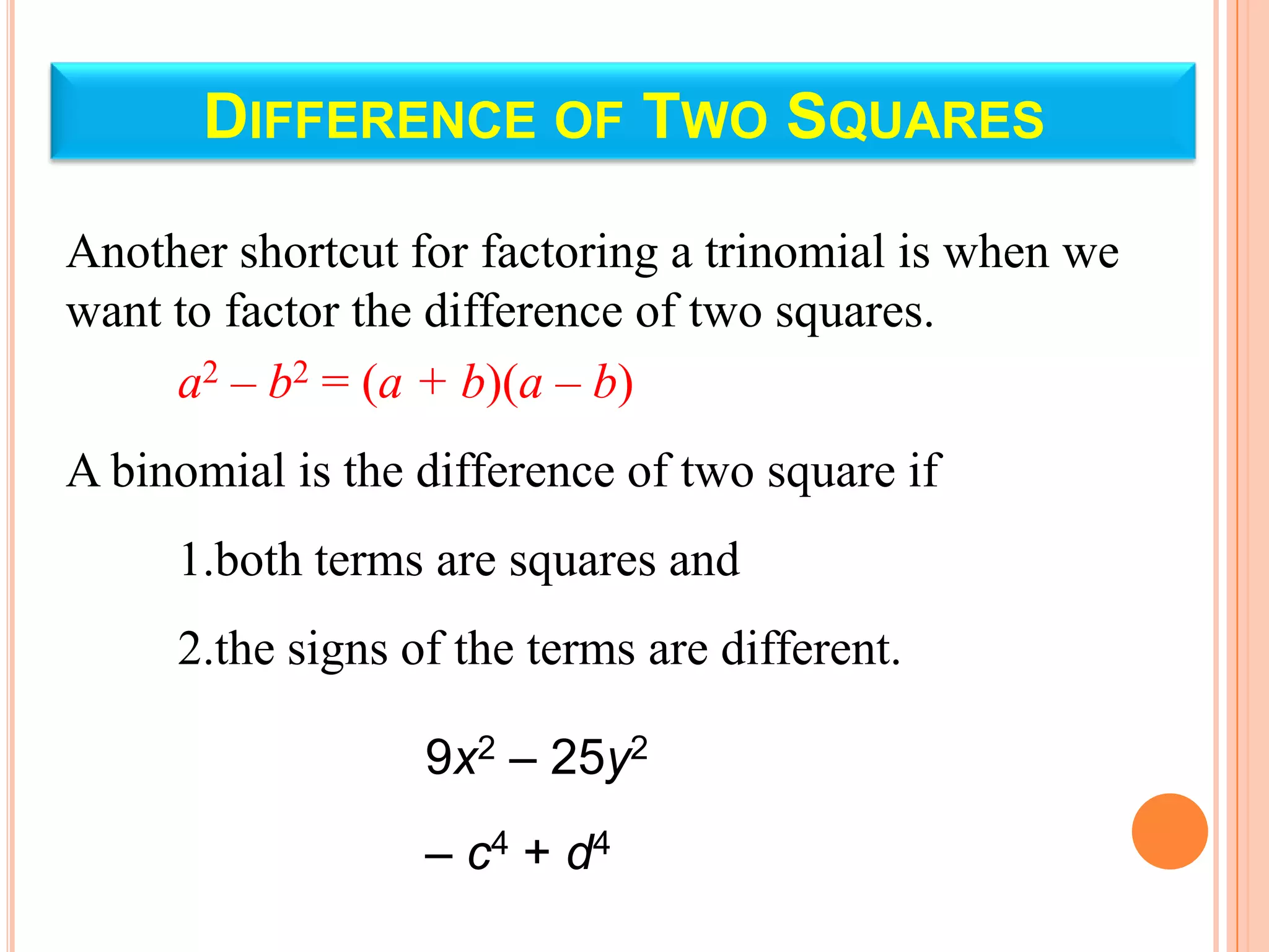DIFFERENCE OF TWO SQUARES

Another shortcut for factoring a trinomial is when we
want to factor the difference of two squares.
     a2 – b2 = (a + b)(a – b)
A binomial is the difference of two square if
     1.both terms are squares and
     2.the signs of the terms are different.

                  9x2 – 25y2
                  – c4 + d4
 
