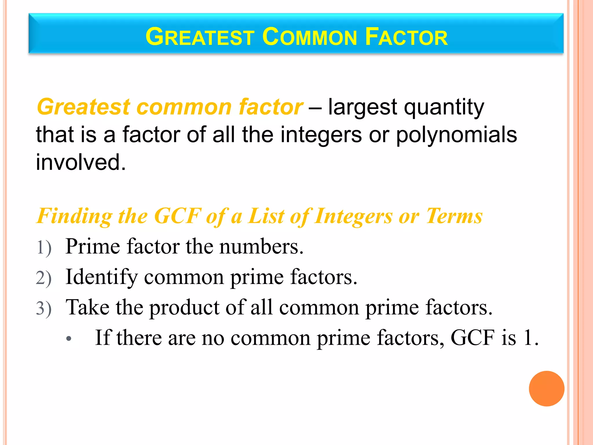 GREATEST COMMON FACTOR

Greatest common factor – largest quantity
that is a factor of all the integers or polynomials
involved.

Finding the GCF of a List of Integers or Terms
1) Prime factor the numbers.
2) Identify common prime factors.
3) Take the product of all common prime factors.
   • If there are no common prime factors, GCF is 1.
 