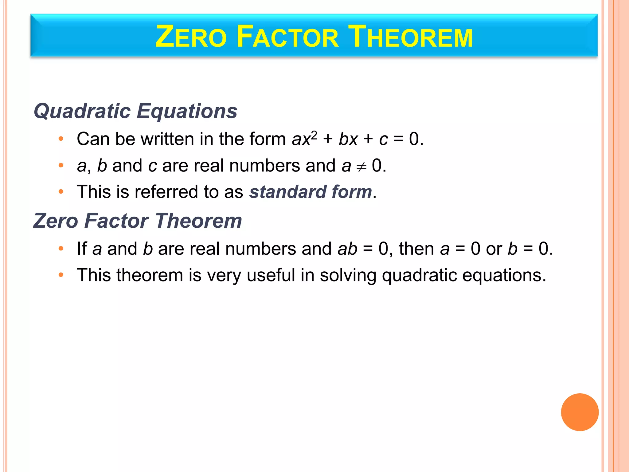 ZERO FACTOR THEOREM

Quadratic Equations
  • Can be written in the form ax2 + bx + c = 0.
  • a, b and c are real numbers and a 0.
  • This is referred to as standard form.
Zero Factor Theorem
  • If a and b are real numbers and ab = 0, then a = 0 or b = 0.
  • This theorem is very useful in solving quadratic equations.
 