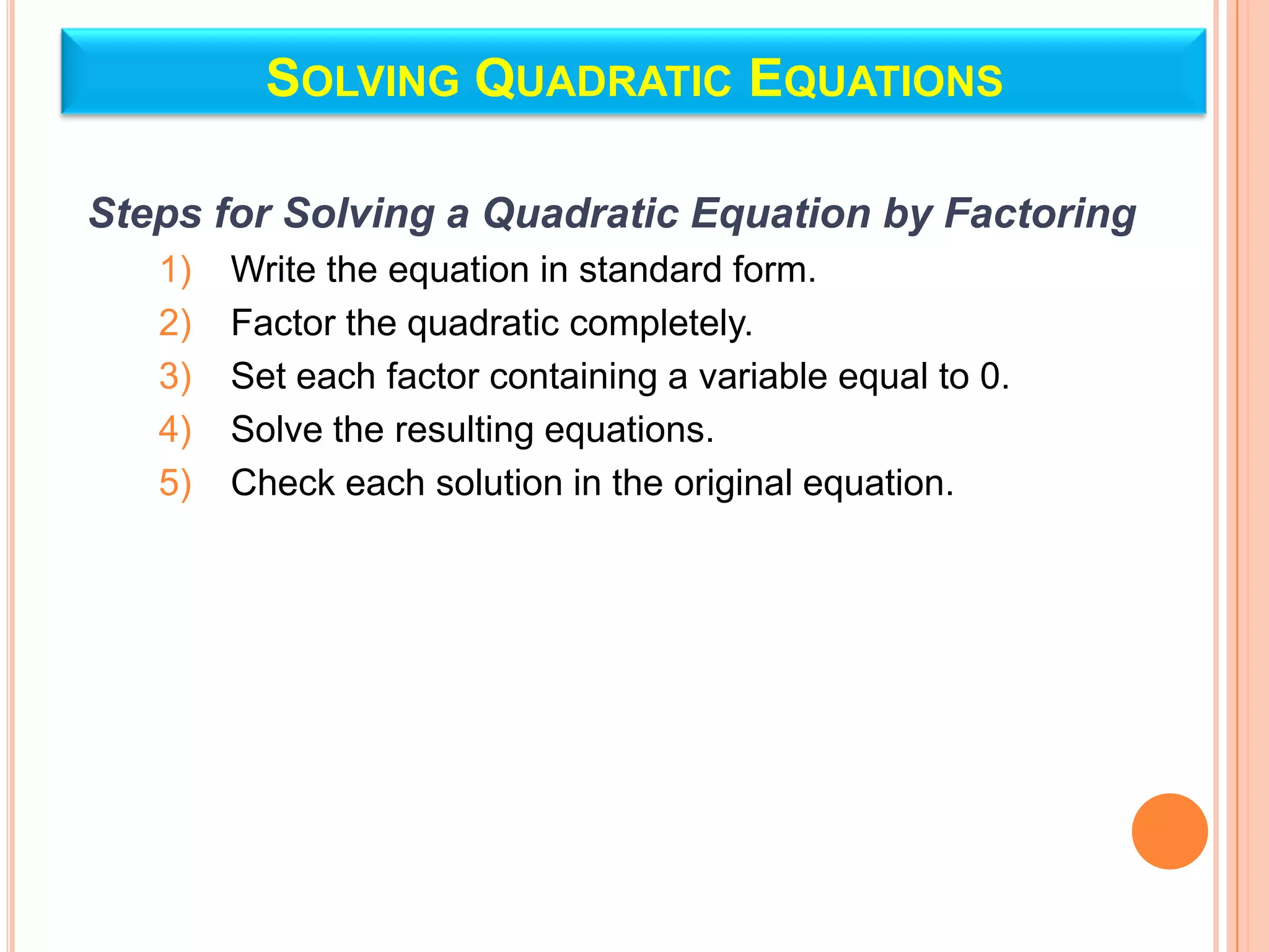 SOLVING QUADRATIC EQUATIONS

Steps for Solving a Quadratic Equation by Factoring
   1)   Write the equation in standard form.
   2)   Factor the quadratic completely.
   3)   Set each factor containing a variable equal to 0.
   4)   Solve the resulting equations.
   5)   Check each solution in the original equation.
 