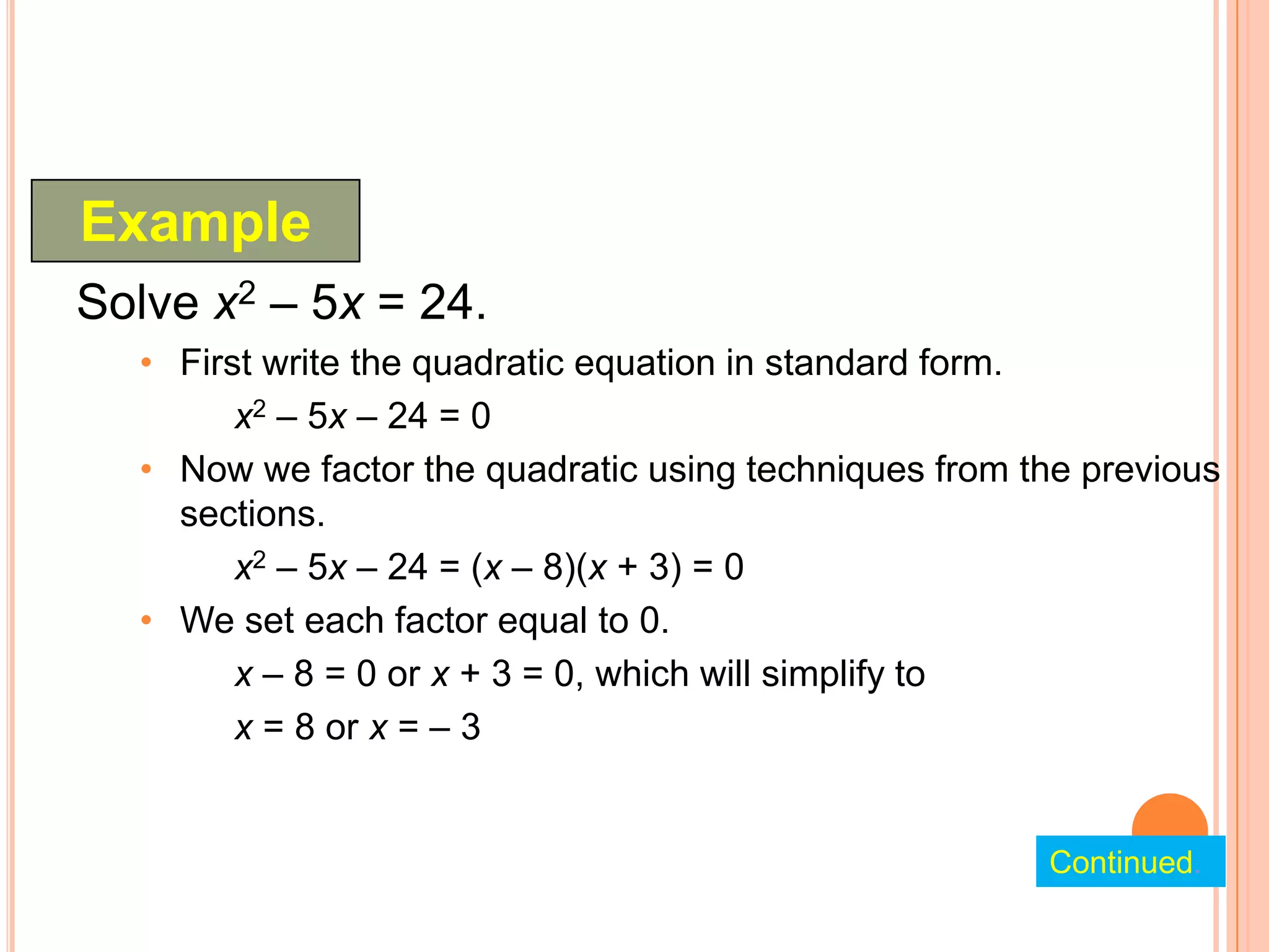 Example
Solve x2 – 5x = 24.
  • First write the quadratic equation in standard form.
        x2 – 5x – 24 = 0
  • Now we factor the quadratic using techniques from the previous
    sections.
        x2 – 5x – 24 = (x – 8)(x + 3) = 0
  • We set each factor equal to 0.
        x – 8 = 0 or x + 3 = 0, which will simplify to
        x = 8 or x = – 3


                                                       Continued.
 