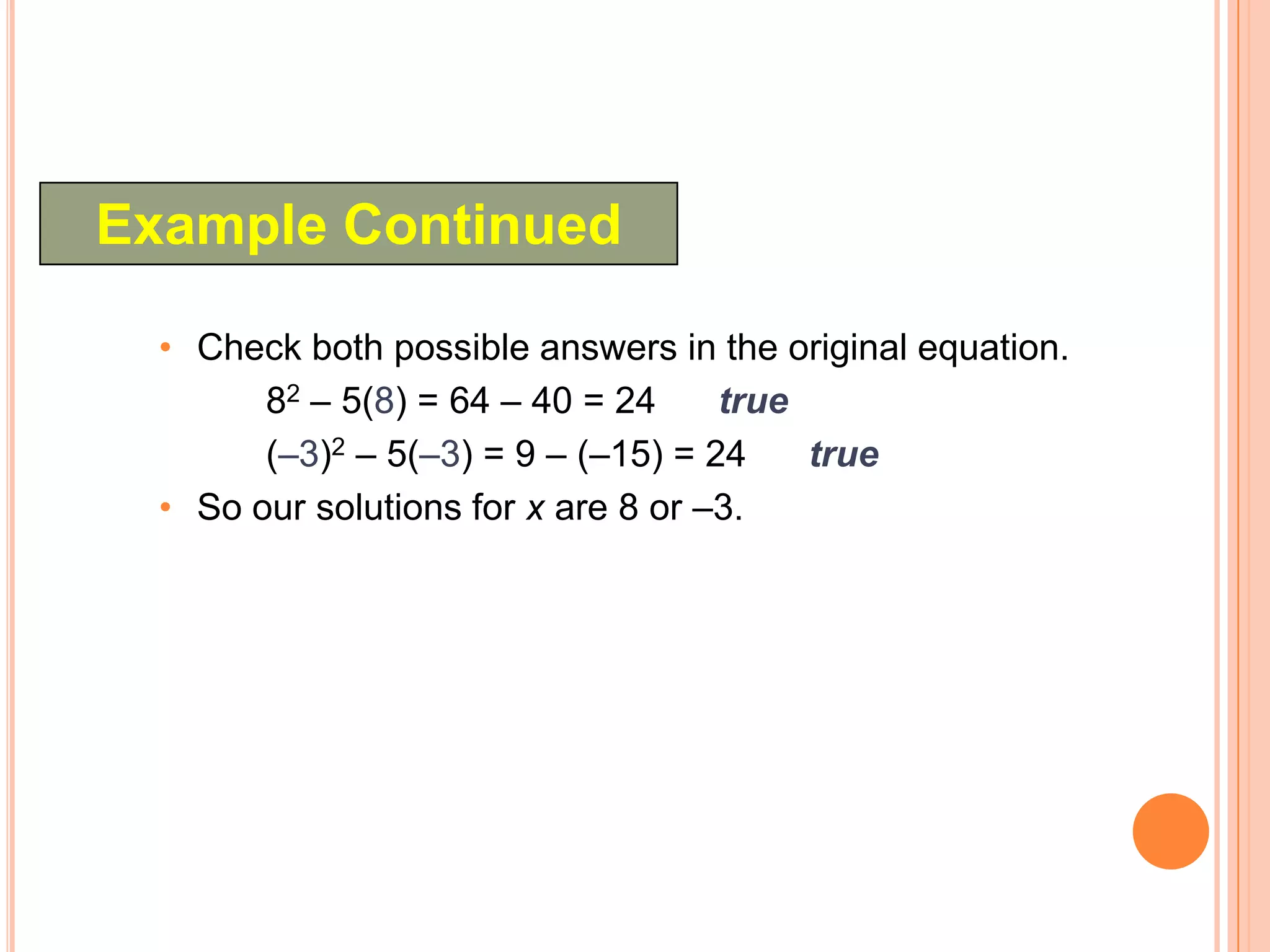 Example Continued

  • Check both possible answers in the original equation.
        82 – 5(8) = 64 – 40 = 24     true
        (–3)2 – 5(–3) = 9 – (–15) = 24    true
  • So our solutions for x are 8 or –3.
 