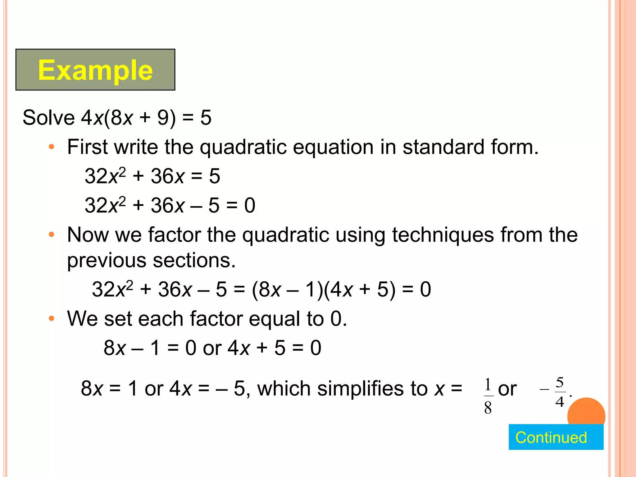 Example
Solve 4x(8x + 9) = 5
  • First write the quadratic equation in standard form.
      32x2 + 36x = 5
      32x2 + 36x – 5 = 0
  • Now we factor the quadratic using techniques from the
    previous sections.
       32x2 + 36x – 5 = (8x – 1)(4x + 5) = 0
  • We set each factor equal to 0.
        8x – 1 = 0 or 4x + 5 = 0
     8x = 1 or 4x = – 5, which simplifies to x = 1 or     5
                                                            .
                                                 8        4

                                                     Continued.
 