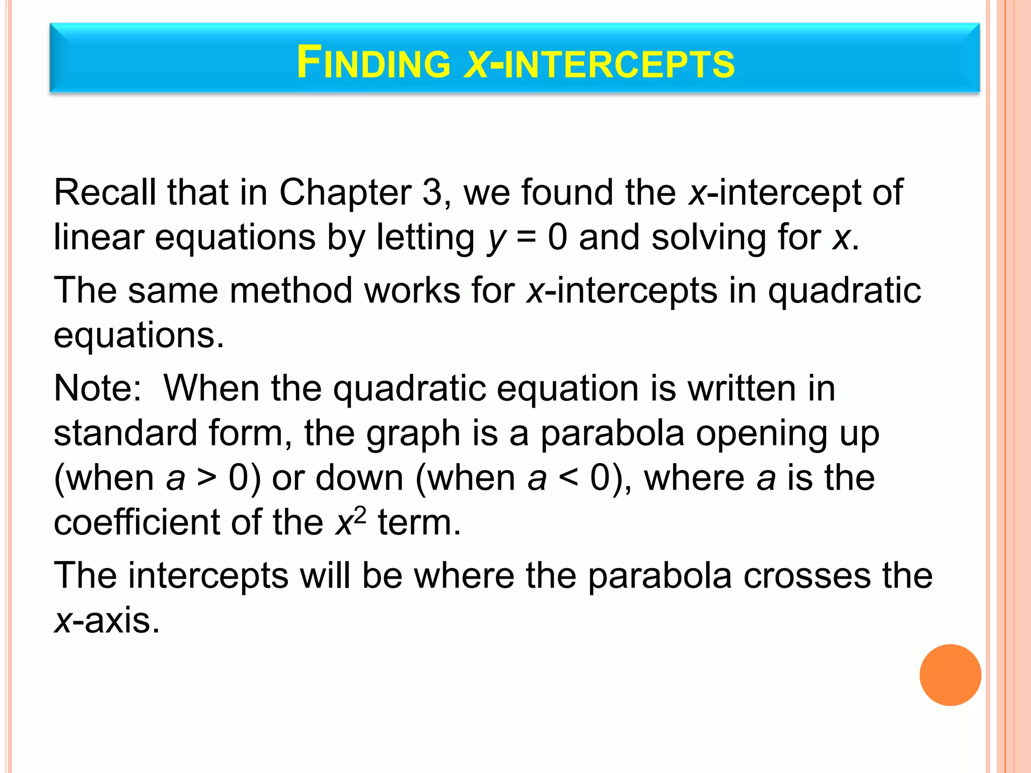 FINDING X-INTERCEPTS

Recall that in Chapter 3, we found the x-intercept of
linear equations by letting y = 0 and solving for x.
The same method works for x-intercepts in quadratic
equations.
Note: When the quadratic equation is written in
standard form, the graph is a parabola opening up
(when a > 0) or down (when a < 0), where a is the
coefficient of the x2 term.
The intercepts will be where the parabola crosses the
x-axis.
 
