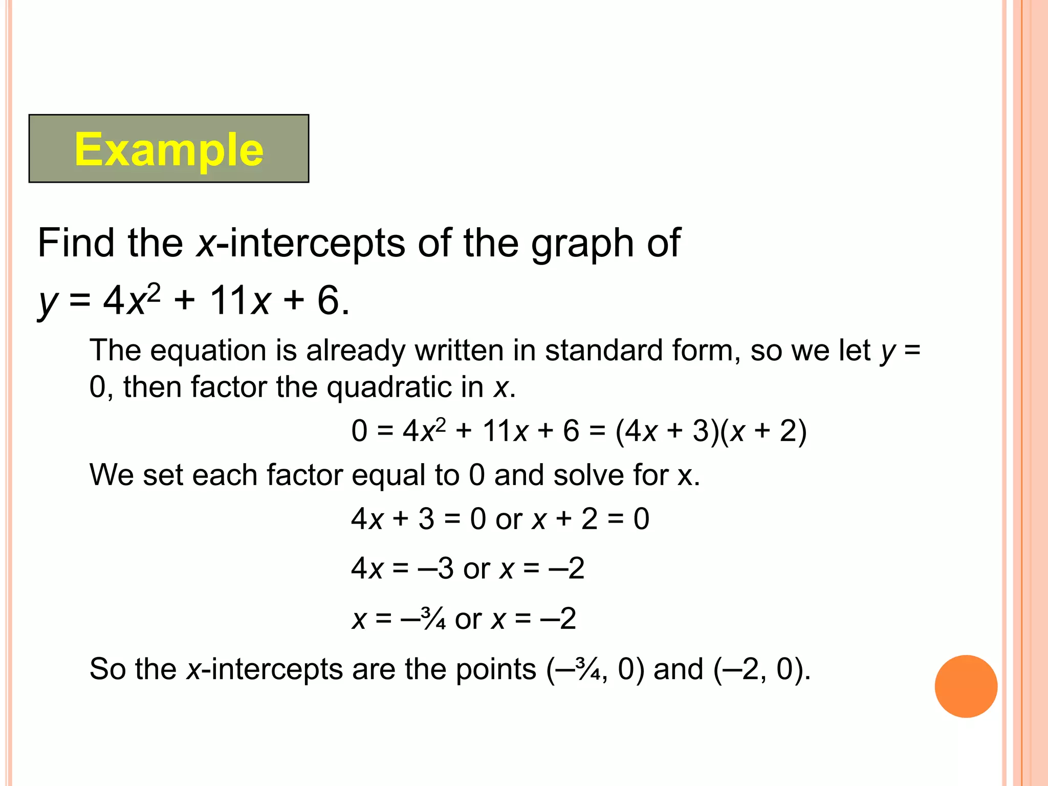 Example
Find the x-intercepts of the graph of
y = 4x2 + 11x + 6.
   The equation is already written in standard form, so we let y =
   0, then factor the quadratic in x.
                       0 = 4x2 + 11x + 6 = (4x + 3)(x + 2)
   We set each factor equal to 0 and solve for x.
                       4x + 3 = 0 or x + 2 = 0
                      4x = –3 or x = –2
                      x = –¾ or x = –2
   So the x-intercepts are the points (–¾, 0) and (–2, 0).
 