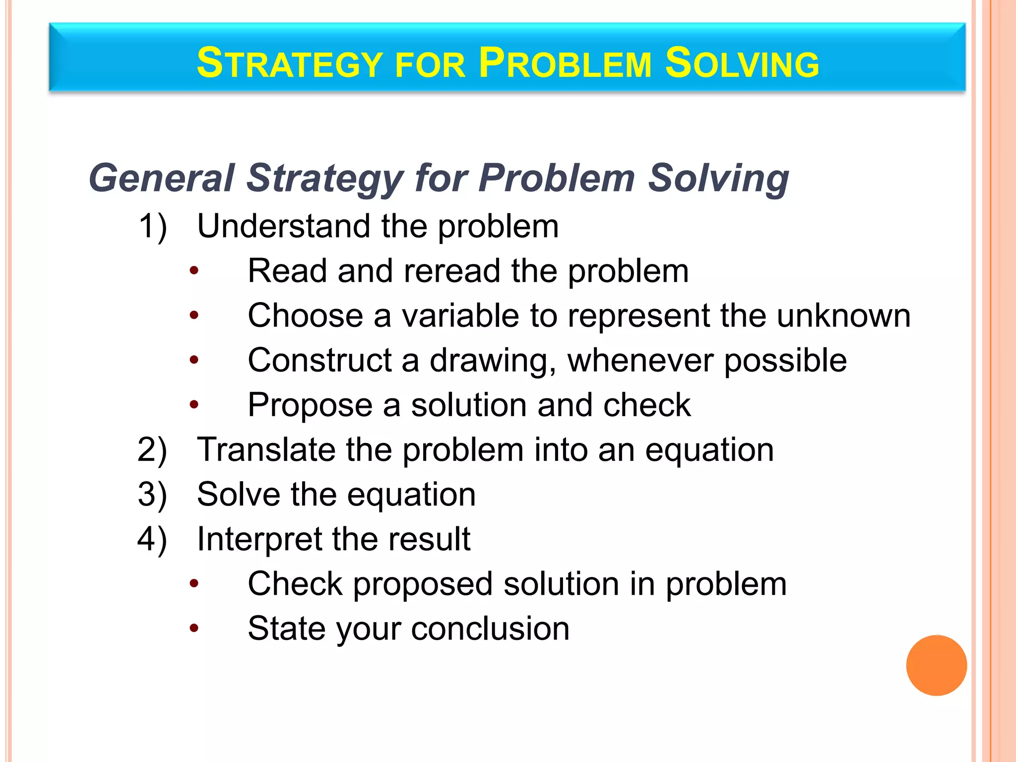 STRATEGY FOR PROBLEM SOLVING

General Strategy for Problem Solving
  1) Understand the problem
     • Read and reread the problem
     • Choose a variable to represent the unknown
     • Construct a drawing, whenever possible
     • Propose a solution and check
  2) Translate the problem into an equation
  3) Solve the equation
  4) Interpret the result
     • Check proposed solution in problem
     • State your conclusion
 