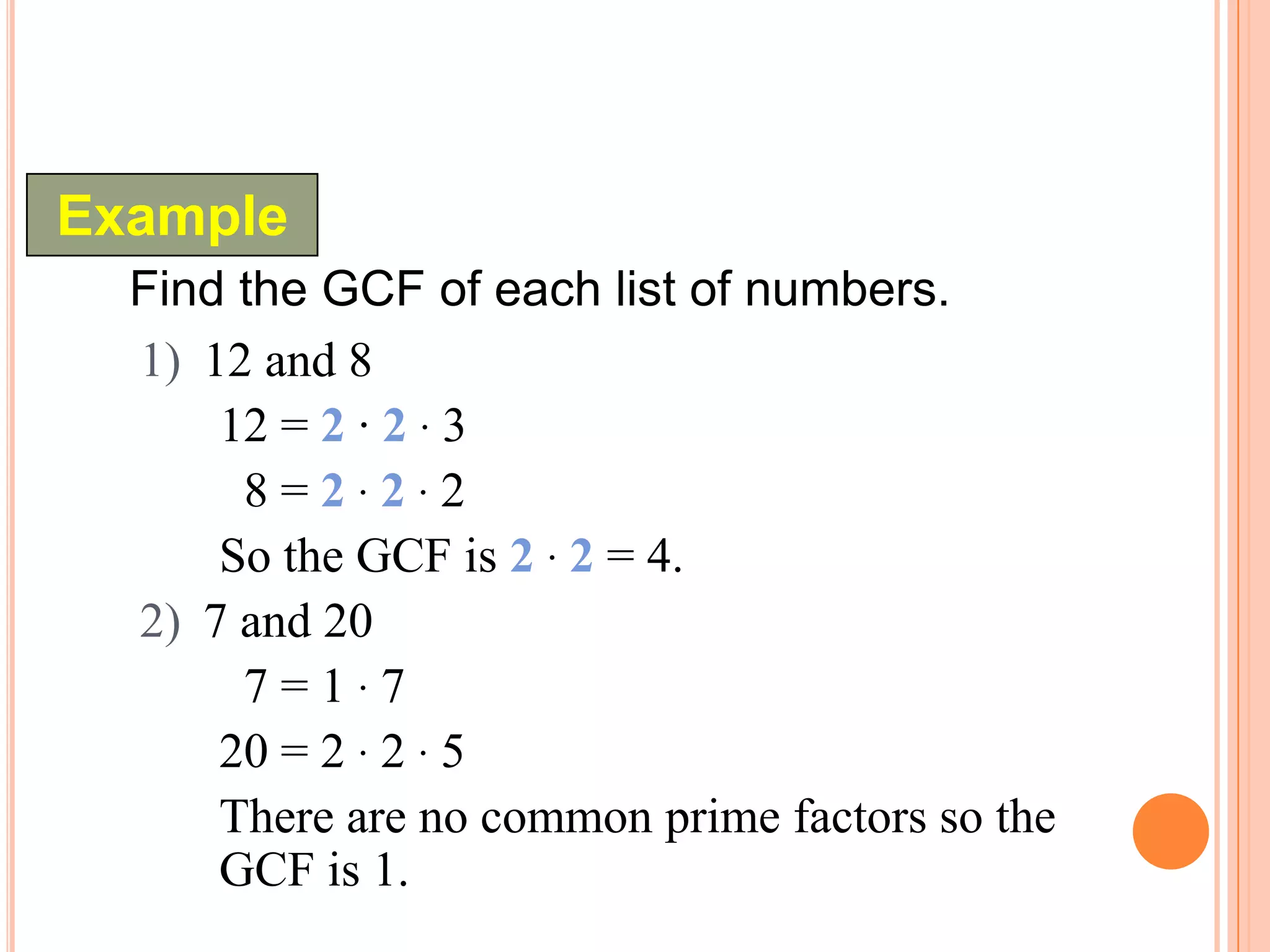 Example
  Find the GCF of each list of numbers.
  1) 12 and 8
      12 = 2 · 2 · 3
       8=2·2·2
      So the GCF is 2 · 2 = 4.
  2) 7 and 20
       7=1·7
      20 = 2 · 2 · 5
      There are no common prime factors so the
      GCF is 1.
 