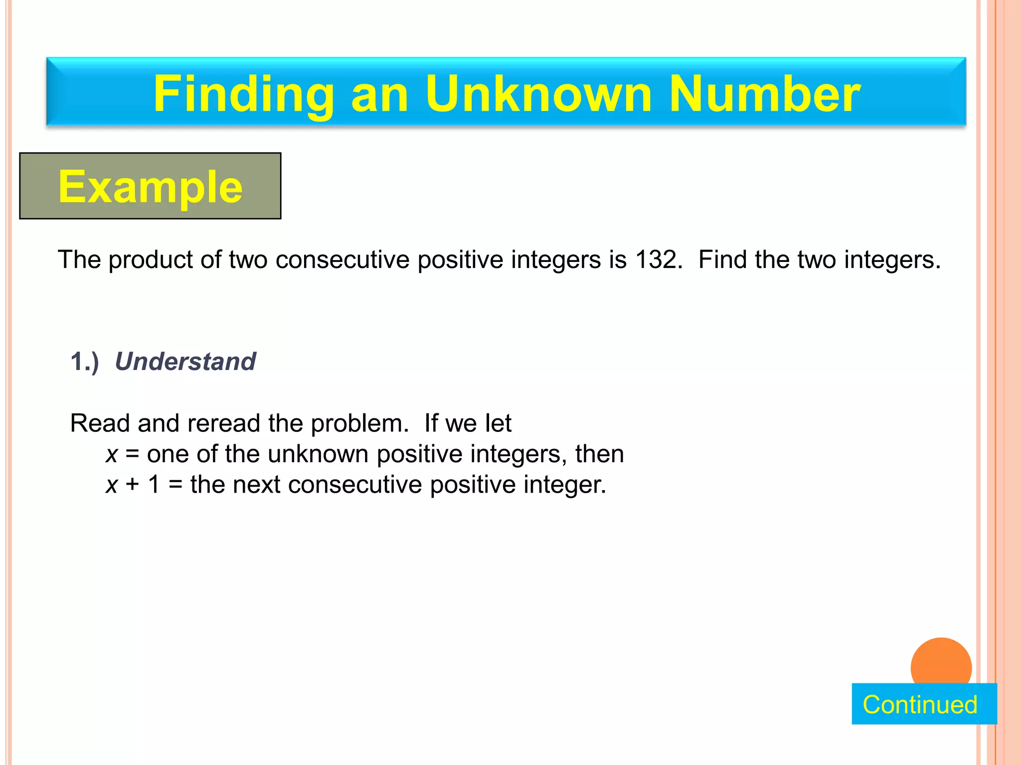 Finding an Unknown Number
Example
The product of two consecutive positive integers is 132. Find the two integers.


 1.) Understand

 Read and reread the problem. If we let
   x = one of the unknown positive integers, then
   x + 1 = the next consecutive positive integer.




                                                                       Continued
 