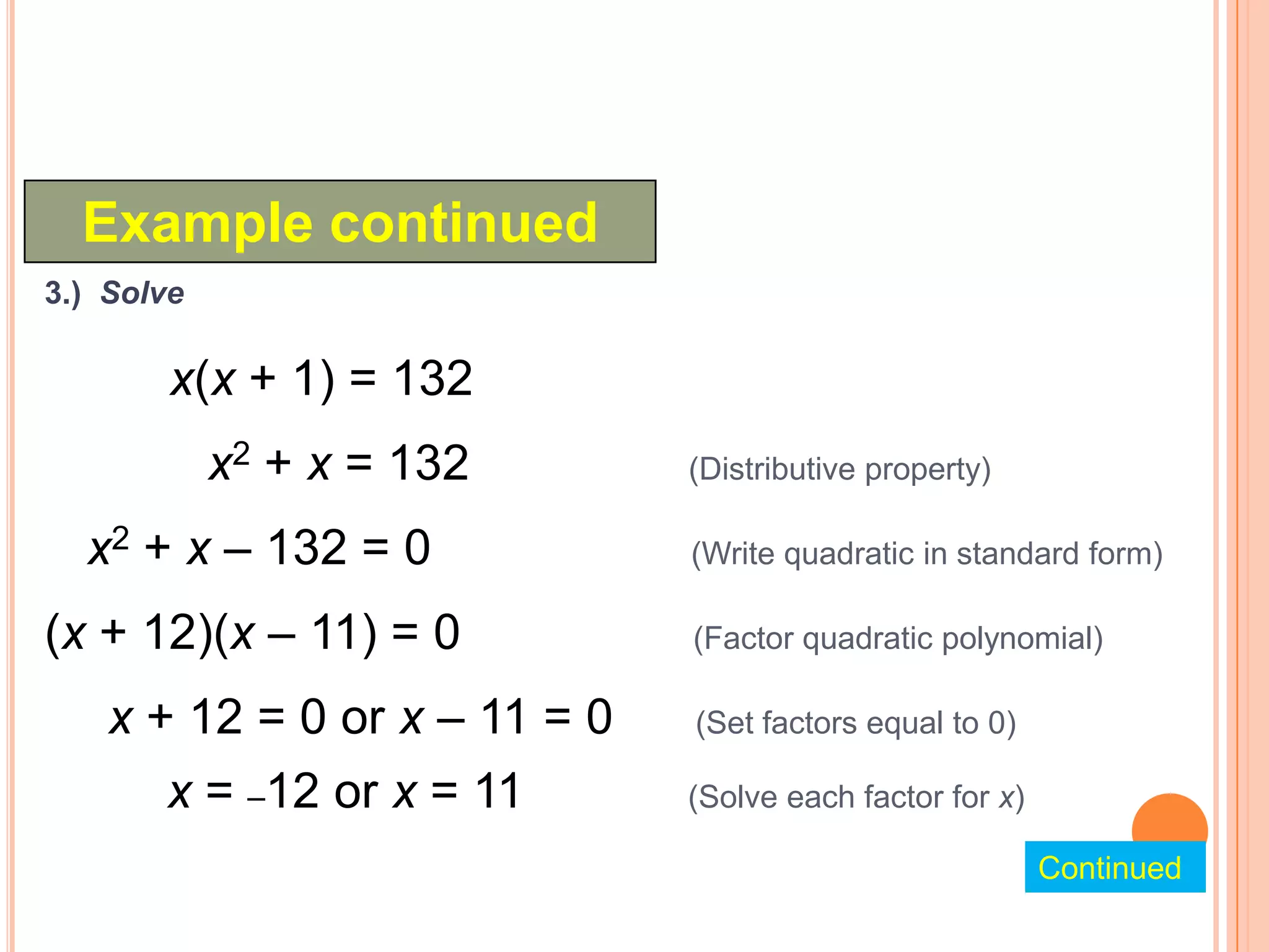 Example continued
3.) Solve

        x(x + 1) = 132
            x2 + x = 132       (Distributive property)

  x2 + x – 132 = 0             (Write quadratic in standard form)

(x + 12)(x – 11) = 0           (Factor quadratic polynomial)

    x + 12 = 0 or x – 11 = 0   (Set factors equal to 0)

       x = –12 or x = 11       (Solve each factor for x)

                                                           Continued
 