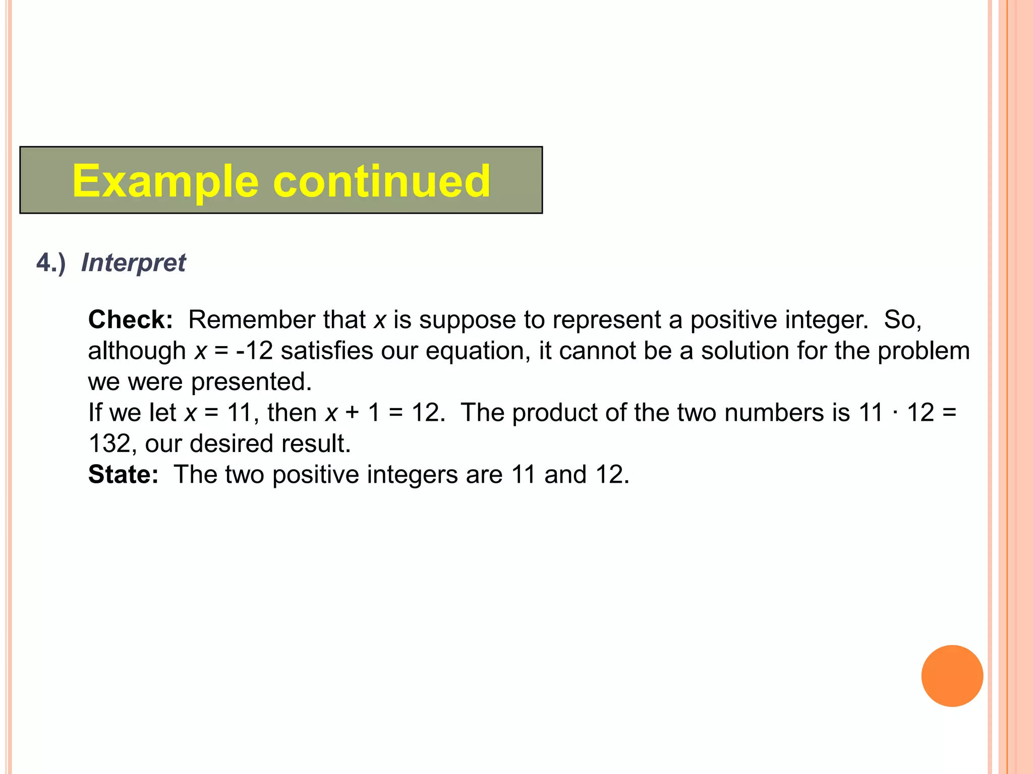 Example continued
4.) Interpret

    Check: Remember that x is suppose to represent a positive integer. So,
    although x = -12 satisfies our equation, it cannot be a solution for the problem
    we were presented.
    If we let x = 11, then x + 1 = 12. The product of the two numbers is 11 · 12 =
    132, our desired result.
    State: The two positive integers are 11 and 12.
 