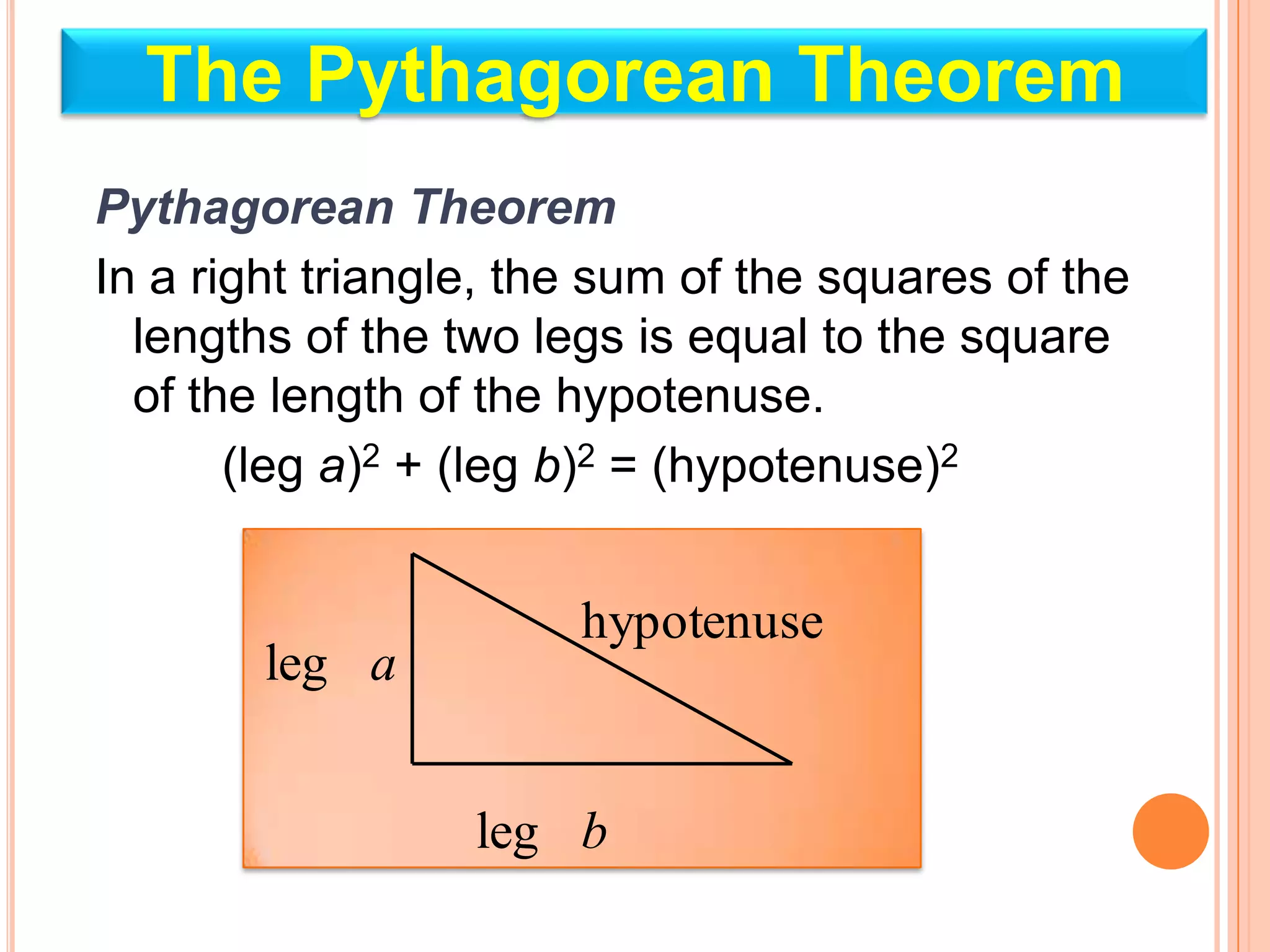 The Pythagorean Theorem
Pythagorean Theorem
In a right triangle, the sum of the squares of the
  lengths of the two legs is equal to the square
  of the length of the hypotenuse.
       (leg a)2 + (leg b)2 = (hypotenuse)2


                       hypotenuse
        leg a


                  leg b
 