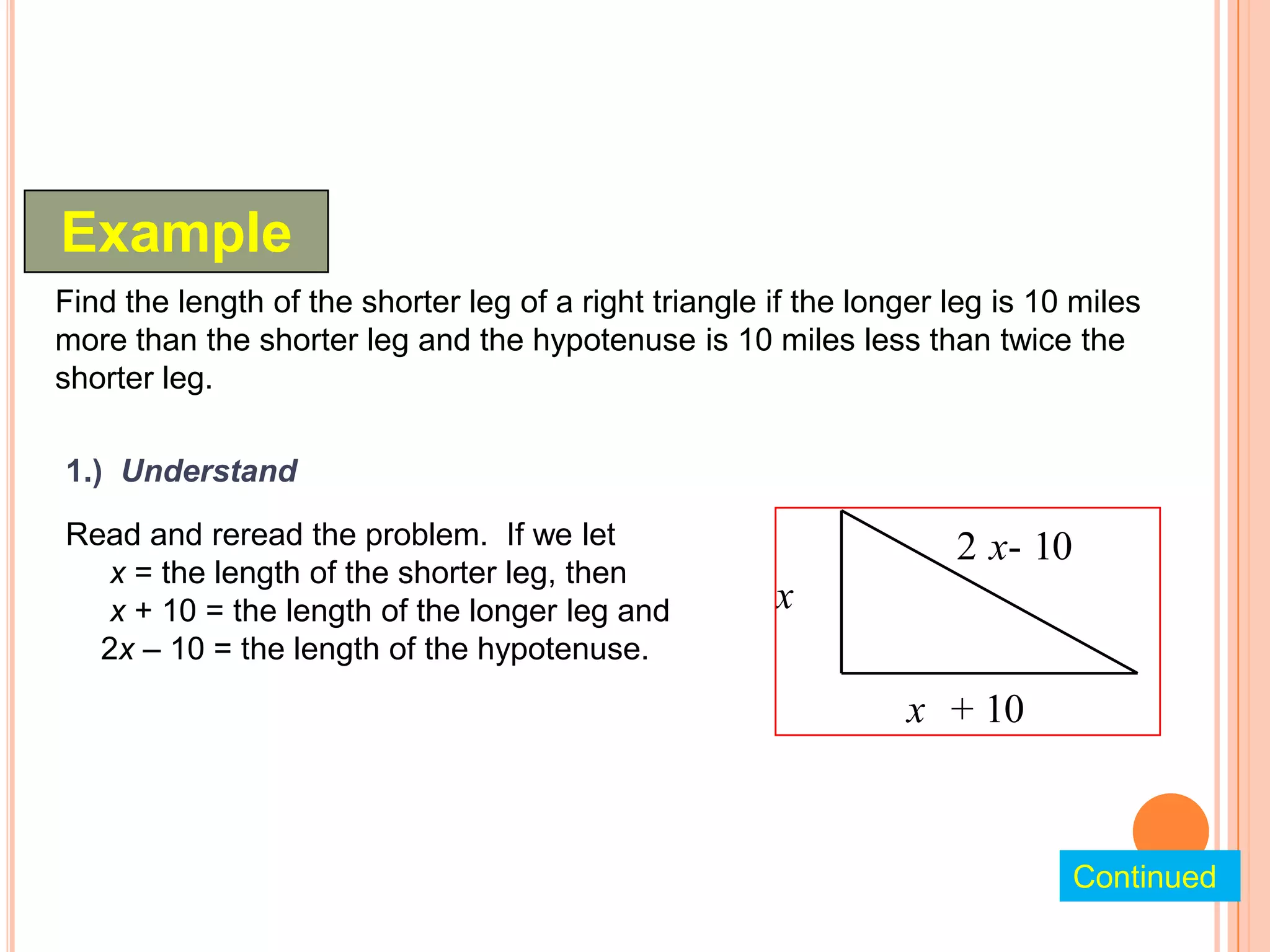 Example
Find the length of the shorter leg of a right triangle if the longer leg is 10 miles
more than the shorter leg and the hypotenuse is 10 miles less than twice the
shorter leg.

1.) Understand

Read and reread the problem. If we let                               2 x- 10
  x = the length of the shorter leg, then
  x + 10 = the length of the longer leg and            x
  2x – 10 = the length of the hypotenuse.
                                                                 x + 10



                                                                               Continued
 