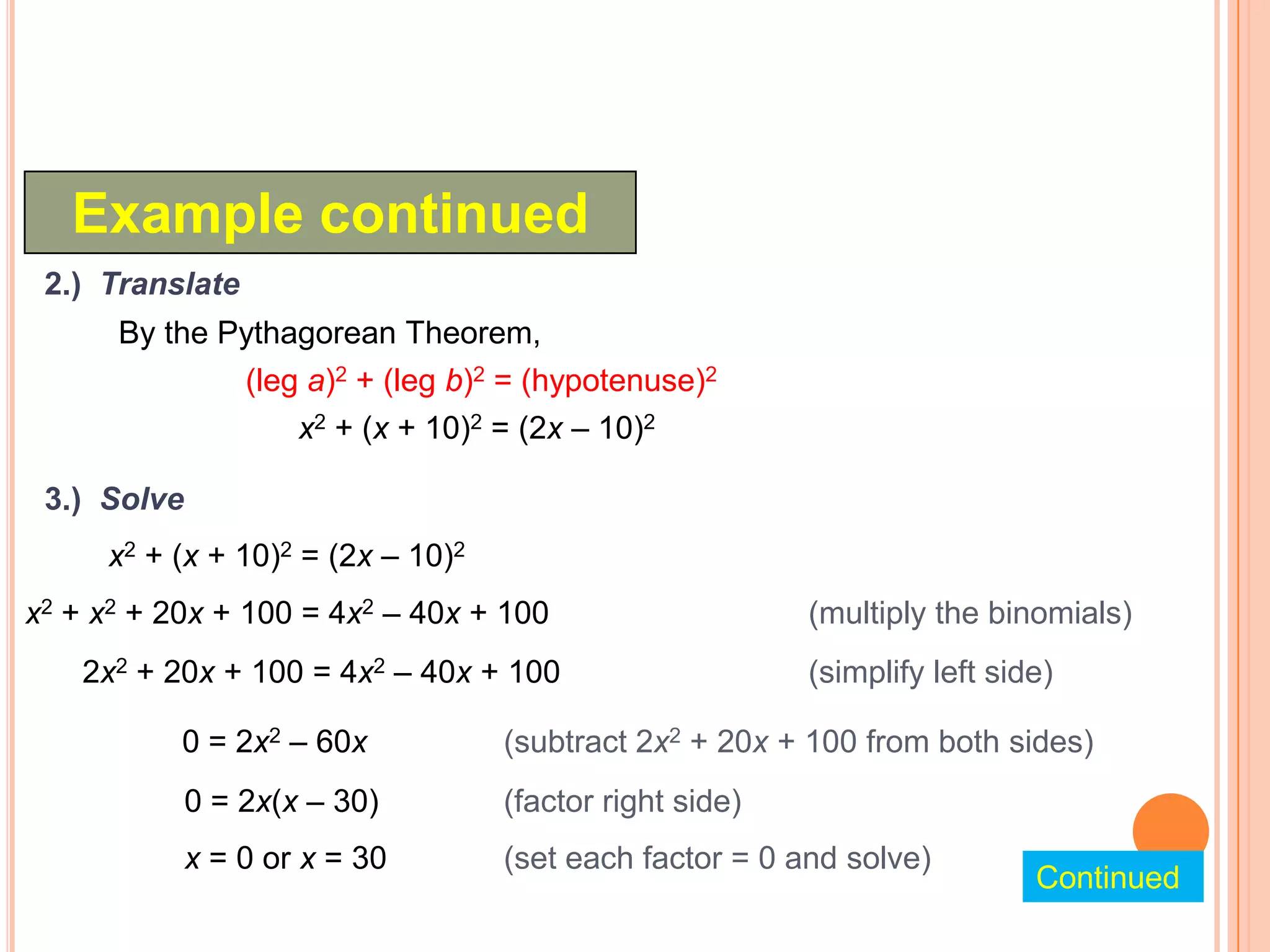 Example continued
 2.) Translate
      By the Pythagorean Theorem,
              (leg a)2 + (leg b)2 = (hypotenuse)2
                  x2 + (x + 10)2 = (2x – 10)2

 3.) Solve
     x2 + (x + 10)2 = (2x – 10)2
x2 + x2 + 20x + 100 = 4x2 – 40x + 100                    (multiply the binomials)
    2x2 + 20x + 100 = 4x2 – 40x + 100                    (simplify left side)

           0 = 2x2 – 60x           (subtract 2x2 + 20x + 100 from both sides)
             0 = 2x(x – 30)        (factor right side)
             x = 0 or x = 30       (set each factor = 0 and solve)
                                                                           Continued
 