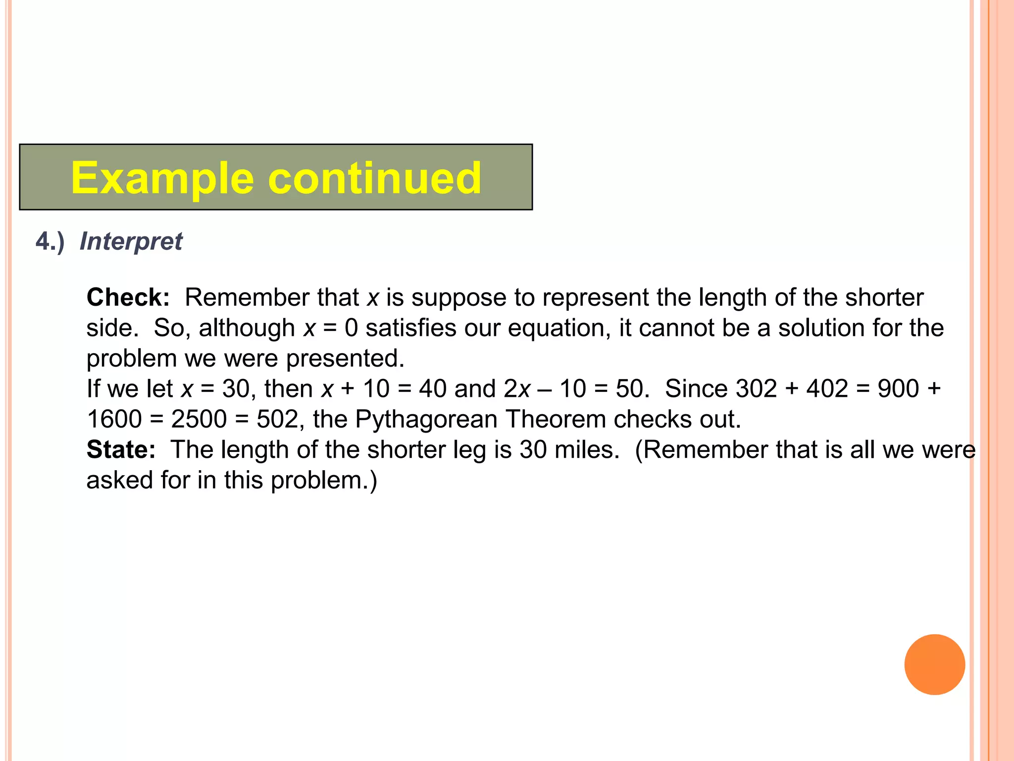 Example continued
4.) Interpret

    Check: Remember that x is suppose to represent the length of the shorter
    side. So, although x = 0 satisfies our equation, it cannot be a solution for the
    problem we were presented.
    If we let x = 30, then x + 10 = 40 and 2x – 10 = 50. Since 302 + 402 = 900 +
    1600 = 2500 = 502, the Pythagorean Theorem checks out.
    State: The length of the shorter leg is 30 miles. (Remember that is all we were
    asked for in this problem.)
 