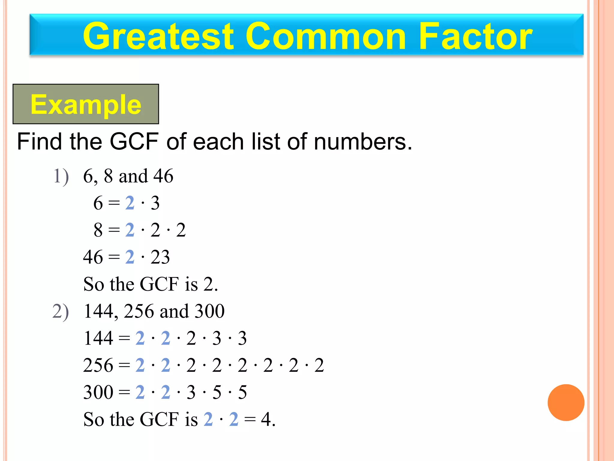 Greatest Common Factor
 Example
Find the GCF of each list of numbers.
   1) 6, 8 and 46
       6=2·3
       8=2·2·2
      46 = 2 · 23
      So the GCF is 2.
   2) 144, 256 and 300
      144 = 2 · 2 · 2 · 3 · 3
      256 = 2 · 2 · 2 · 2 · 2 · 2 · 2 · 2
      300 = 2 · 2 · 3 · 5 · 5
      So the GCF is 2 · 2 = 4.
 