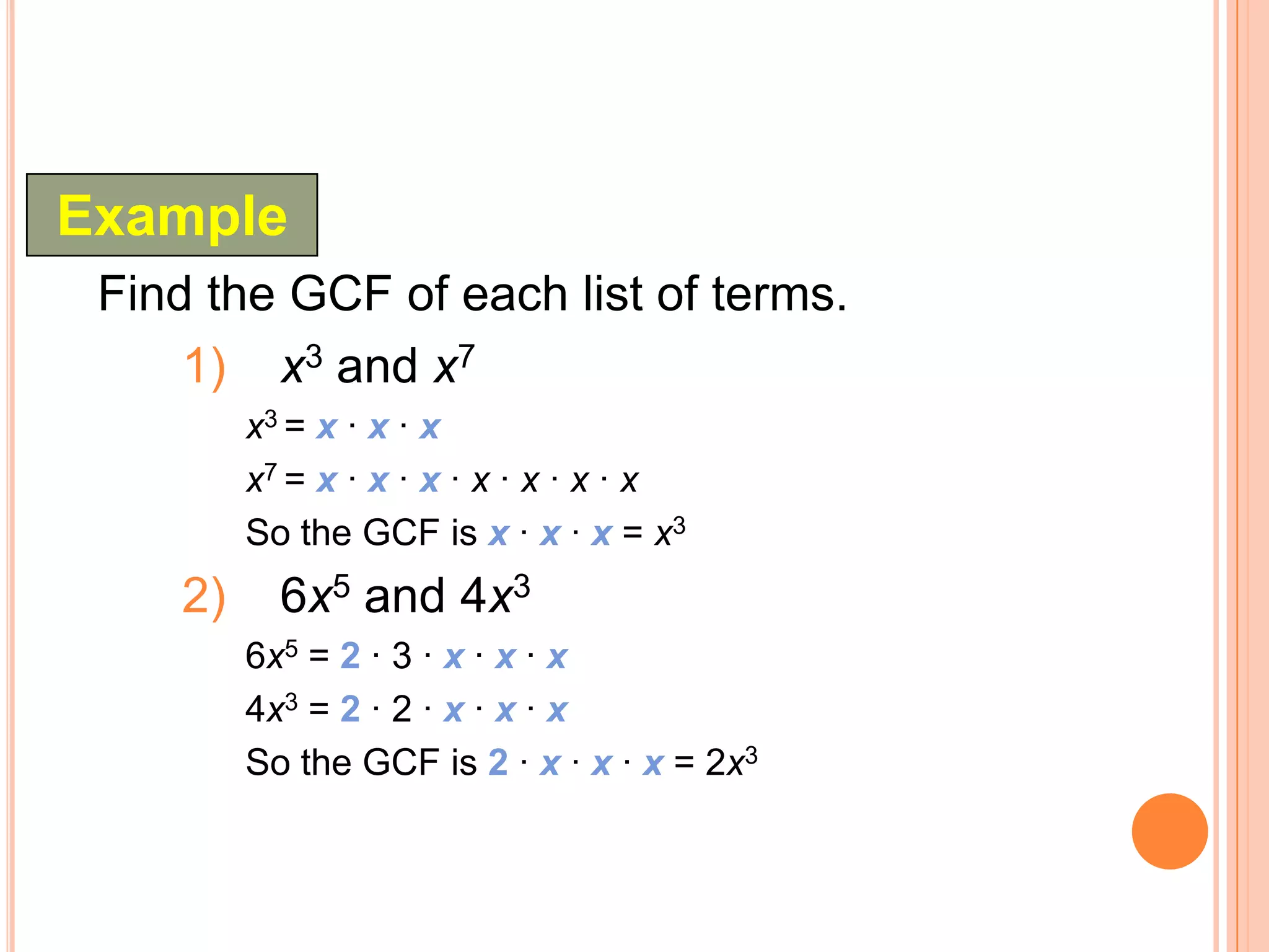 Example
 Find the GCF of each list of terms.
     1) x3 and x7
         x3 = x · x · x
         x7 = x · x · x · x · x · x · x
         So the GCF is x · x · x = x3
    2)     6x5 and 4x3
         6x5 = 2 · 3 · x · x · x
         4x3 = 2 · 2 · x · x · x
         So the GCF is 2 · x · x · x = 2x3
 