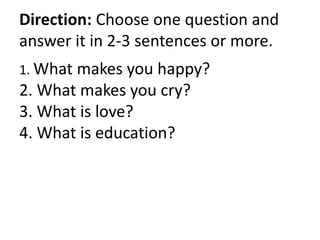Direction: Choose one question and
answer it in 2-3 sentences or more.
1. What makes you happy?
2. What makes you cry?
3. What is love?
4. What is education?
 