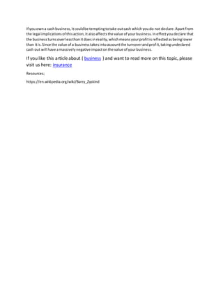 If you owna cashbusiness,itcouldbe temptingtotake outcash whichyoudo not declare.Apartfrom
the legal implicationsof thisaction,it alsoaffectsthe value of yourbusiness.Ineffectyoudeclare that
the businessturnsoverlessthanitdoesinreality,whichmeansyourprofitisreflectedasbeinglower
than itis.Since the value of a businesstakesintoaccountthe turnoverandprofit,takingundeclared
cash out will have amassivelynegativeimpactonthe value of yourbusiness.
If you like this article about ( business ) and want to read more on this topic, please
visit us here: insurance
Resources;
https://en.wikipedia.org/wiki/Barry_Zyskind
 