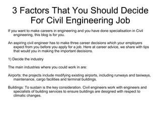 3 Factors That You Should Decide
For Civil Engineering Job
If you want to make careers in engineering and you have done specialisation in Civil
engineering, this blog is for you.
An aspiring civil engineer has to make three career decisions which your employers
expect from you before you apply for a job. Here at career advice, we share with tips
that would you in making the important decisions.
1) Decide the industry
The main industries where you could work in are:
Airports: the projects include modifying existing airports, including runways and taxiways,
maintenance, cargo facilities and terminal buildings.
Buildings: To sustain is the key consideration. Civil engineers work with engineers and
specialists of building services to ensure buildings are designed with respect to
climatic changes.
 
