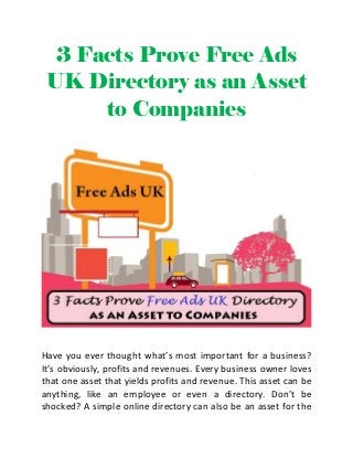 3 Facts Prove Free Ads
UK Directory as an Asset
to Companies
Have you ever thought what’s most important for a business?
It’s obviously, profits and revenues. Every business owner loves
that one asset that yields profits and revenue. This asset can be
anything, like an employee or even a directory. Don’t be
shocked? A simple online directory can also be an asset for the
 