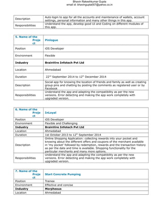 Bhavin Rakeshkumar Gupta
email id: bhavingupta007@yahoo.co.in
Description
Auto login to app for all the accounts and maintenance of wallets, account
settings, personal information and many other things in this app.
Responsibilities
Understand the app, develop good UI and Coding on different modules of
this app.
5. Name of the
Proje
ct
Pinlogue
Position iOS Developer
Environment Flexible
Industry BrainVire Infotech Pvt Ltd
Location Ahmedabad
Duration 22nd
September 2014 to 12th
December 2014
Description
Social app for knowing the location of friends and family as well as creating
group pins and chatting by posting the comments as registered user or by
Facebook
Responsibilities
Understand the app and adapting the compatibility as per the new
versions. Error detecting and making the app work completely with
upgraded version.
6. Name of the
Proje
ct
InLoyal
Position iOS Developer
Environment Flexible and Challenging
Industry BrainVire Infotech Pvt Ltd
Location Ahmedabad
Duration 1st October 2013 to 12th
September 2014
Description
Online Shopping Application: collecting rewards into your pocket and
knowing about the different offers and coupons of the merchant available
in ‘my pocket’ followed by redemption, rewards and the transaction history
as per the date and time is available. Shopping functionality for the
particular merchants and many more options.
Responsibilities
Understand the app and adapting the compatibility as per the new
versions. Error detecting and making the app work completely with
upgraded version.
7. Name of the
Proje
ct
Start Concrete Pumping
Position Trainee
Environment Effective and concise
Industry Morpheous
Location Ahmedabad
 