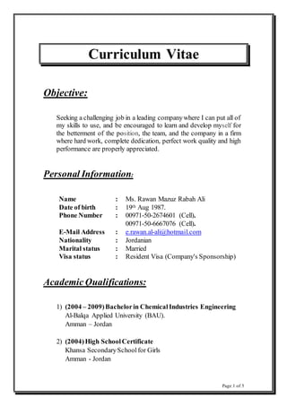 Page 1 of 5
Curriculum Vitae
Objective:
Seeking a challenging job in a leading companywhere I can put all of
my skills to use, and be encouraged to learn and develop myself for
the betterment of the position, the team, and the company in a firm
where hard work, complete dedication, perfect work quality and high
performance are properly appreciated.
Personal Information:
Name : Ms. Rawan Mazuz Rabah Ali
Date of birth : 19th Aug 1987.
Phone Number : 00971-50-2674601 (Cell).
00971-50-6667076 (Cell).
E-Mail Address : e.rawan.al-ali@hotmail.com
Nationality : Jordanian
Marital status : Married
Visa status : Resident Visa (Company's Sponsorship)
Academic Qualifications:
1) (2004 – 2009)Bachelorin ChemicalIndustries Engineering
Al-Balqa Applied University (BAU).
Amman – Jordan
2) (2004)High SchoolCertificate
Khansa SecondarySchoolfor Girls
Amman - Jordan
 
