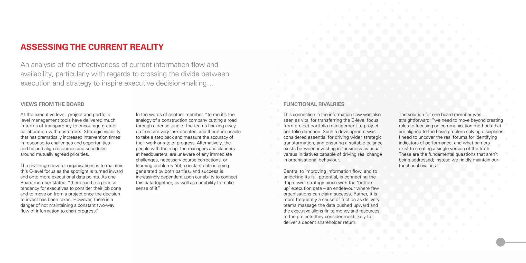 VIEWS FROM THE BOARD
At the executive level, project and portfolio
level management tools have delivered much
in terms of transparency to encourage greater
collaboration with customers. Strategic visibility
that has dramatically increased intervention times
in response to challenges and opportunities –
and helped align resources and schedules
around mutually agreed priorities.
The challenge now for organisations is to maintain
this C-level focus as the spotlight is turned inward
and onto more executional data points. As one
Board member stated, “there can be a general
tendency for executives to consider their job done
and to move on from a project once the decision
to invest has been taken. However, there is a
danger of not maintaining a constant two-way
flow of information to chart progress.”
In the words of another member, “to me it’s the
analogy of a construction company cutting a road
through a dense jungle. The teams hacking away
up front are very task-oriented, and therefore unable
to take a step back and measure the accuracy of
their work or rate of progress. Alternatively, the
people with the map, the managers and planners
at headquarters, are unaware of any immediate
challenges, necessary course corrections, or
looming problems. Yet, constant data is being
generated by both parties, and success is
increasingly dependent upon our ability to connect
this data together, as well as our ability to make
sense of it.”
ASSESSING THE CURRENT REALITY
An analysis of the effectiveness of current information flow and
availability, particularly with regards to crossing the divide between
execution and strategy to inspire executive decision-making…
FUNCTIONAL RIVALRIES
This connection in the information flow was also
seen as vital for transferring the C-level focus
from project portfolio management to project
portfolio direction. Such a development was
considered essential for driving wider strategic
transformation, and ensuring a suitable balance
exists between investing in ‘business as usual’,
versus initiatives capable of driving real change
in organisational behaviour.
Central to improving information flow, and to
unlocking its full potential, is connecting the
‘top down’ strategy piece with the ‘bottom
up’ execution data – an endeavour where few
organisations can claim success. Rather, it is
more frequently a cause of friction as delivery
teams massage the data pushed upward and
the executive aligns finite money and resources
to the projects they consider most likely to
deliver a decent shareholder return.
The solution for one board member was
straightforward; “we need to move beyond creating
rules to focusing on communication methods that
are aligned to the basic problem solving disciplines.
I need to uncover the real forums for identifying
indicators of performance, and what barriers
exist to creating a single version of the truth.
These are the fundamental questions that aren’t
being addressed; instead we rigidly maintain our
functional rivalries.”
 