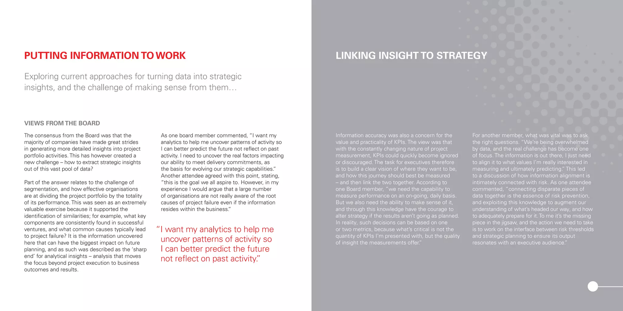 VIEWS FROM THE BOARD
The consensus from the Board was that the
majority of companies have made great strides
in generating more detailed insights into project
portfolio activities. This has however created a
new challenge – how to extract strategic insights
out of this vast pool of data?
Part of the answer relates to the challenge of
segmentation, and how effective organisations
are at dividing the project portfolio by the totality
of its performance. This was seen as an extremely
valuable exercise because it supported the
identification of similarities; for example, what key
components are consistently found in successful
ventures, and what common causes typically lead
to project failure? It is the information uncovered
here that can have the biggest impact on future
planning, and as such was described as the ‘sharp
end’ for analytical insights – analysis that moves
the focus beyond project execution to business
outcomes and results.
As one board member commented, “I want my
analytics to help me uncover patterns of activity so
I can better predict the future not reflect on past
activity. I need to uncover the real factors impacting
our ability to meet delivery commitments, as
the basis for evolving our strategic capabilities.”
Another attendee agreed with this point, stating,
“this is the goal we all aspire to. However, in my
experience I would argue that a large number
of organisations are not really aware of the root
causes of project failure even if the information
resides within the business.”
PUTTING INFORMATION TO WORK
Exploring current approaches for turning data into strategic
insights, and the challenge of making sense from them…
LINKING INSIGHT TO STRATEGY
Information accuracy was also a concern for the
value and practicality of KPIs. The view was that
with the constantly changing nature of project
measurement, KPIs could quickly become ignored
or discouraged. The task for executives therefore
is to build a clear vision of where they want to be,
and how this journey should best be measured
– and then link the two together. According to
one Board member, ”we need the capability to
measure performance on an on-going, daily basis.
But we also need the ability to make sense of it,
and through this knowledge have the courage to
alter strategy if the results aren’t going as planned.
In reality, such decisions can be based on one
or two metrics, because what’s critical is not the
quantity of KPIs I’m presented with, but the quality
of insight the measurements offer.”
For another member, what was vital was to ask
the right questions. “We’re being overwhelmed
by data, and the real challenge has become one
of focus. The information is out there, I just need
to align it to what values I’m really interested in
measuring and ultimately predicting.” This led
to a discussion of how information alignment is
intimately connected with risk. As one attendee
commented, “connecting disparate pieces of
data together is the essence of risk prevention,
and exploiting this knowledge to augment our
understanding of what’s headed our way, and how
to adequately prepare for it.To me it’s the missing
piece in the jigsaw, and the action we need to take
is to work on the interface between risk thresholds
and strategic planning to ensure its output
resonates with an executive audience.”
“I want my analytics to help me
uncover patterns of activity so
I can better predict the future
not reflect on past activity.”
 