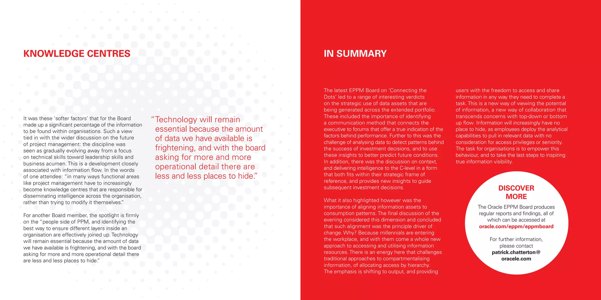 It was these ‘softer factors’ that for the Board
made up a significant percentage of the information
to be found within organisations. Such a view
tied in with the wider discussion on the future
of project management: the discipline was
seen as gradually evolving away from a focus
on technical skills toward leadership skills and
business acumen. This is a development closely
associated with information flow. In the words
of one attendee: “in many ways functional areas
like project management have to increasingly
become knowledge centres that are responsible for
disseminating intelligence across the organisation,
rather than trying to modify it themselves.”
For another Board member, the spotlight is firmly
on the “people side of PPM, and identifying the
best way to ensure different layers inside an
organisation are effectively joined up. Technology
will remain essential because the amount of data
we have available is frightening, and with the board
asking for more and more operational detail there
are less and less places to hide.”
KNOWLEDGE CENTRES
The latest EPPM Board on ‘Connecting the
Dots’ led to a range of interesting verdicts
on the strategic use of data assets that are
being generated across the extended portfolio.
These included the importance of identifying
a communication method that connects the
executive to forums that offer a true indication of the
factors behind performance. Further to this was the
challenge of analysing data to detect patterns behind
the success of investment decisions, and to use
these insights to better predict future conditions.
In addition, there was the discussion on context,
and delivering intelligence to the C-level in a form
that both fits within their strategic frame of
reference, and provides new insights to guide
subsequent investment decisions.
What it also highlighted however was the
importance of aligning information assets to
consumption patterns. The final discussion of the
evening considered this dimension and concluded
that such alignment was the principle driver of
change. Why? Because millennials are entering
the workplace, and with them come a whole new
approach to accessing and utilising information
resources. There is an energy here that challenges
traditional approaches to compartmentalising
information, of allocating access by hierarchy.
The emphasis is shifting to output, and providing
users with the freedom to access and share
information in any way they need to complete a
task. This is a new way of viewing the potential
of information, a new way of collaboration that
transcends concerns with top-down or bottom
up flow. Information will increasingly have no
place to hide, as employees deploy the analytical
capabilities to pull in relevant data with no
consideration for access privileges or seniority.
The task for organisations is to empower this
behaviour, and to take the last steps to inspiring
true information visibility.
IN SUMMARY
DISCOVER
MORE
The Oracle EPPM Board produces
regular reports and findings, all of
which can be accessed at
oracle.com/eppm/eppmboard
For further information,
please contact
patrick.chatterton@
oracele.com
“Technology will remain
essential because the amount
of data we have available is
frightening, and with the board
asking for more and more
operational detail there are
less and less places to hide.”
 