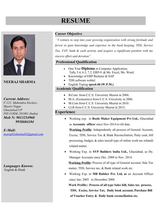 NEERAJ SHARMA
Current Address:
F-121, Mahendra Enclave ,
Shastri Nagar
Ghaziabad UP
PIN CODE-201001 (India)
Mob N: 9013254960
9958604104
E-Mail:
neeraj82sharma82@gmail.com
Languages Known:
English & Hindi
Career Objective
“I venture to step into your growing organization with strong fortitude and
fervor to gain knowledge and expertise in the book keeping, TDS, Service
Tax, VAT, bank & cash activity and acquire a significant position with my
sincere effort and devotion”.
Professional Qualification
• One Year Diploma in Computer Application,
Tally 5.4, 6.3, 7.2, ERP-9, & Ms. Excel, Ms. Word.
• Knowledge of ERP Reckner & SAP
• TDS software webtel
• English Typing speed.40 (W.P.M.)
Academic Qualification
• B.Com. from C.C.S. University Meerut in 2004.
• M.A. (Economics) from C.C.S. University in 2006.
• M.Com from C.C.S. University Meerut in 2010.
• LLB from C.C.S. University Meerut in 2013.
Experience
• Working exp. in Rools Maker Equipment Pvt Ltd., Ghaziabad
as Accounts officer since Nov-2014 to till date.
Working Profile: Independently all process of General Account,
Excise, TDS, Service Tax & Bank Reconciliation, Petty cash, bill
processing, budget, & sales tax(all type of online work tax related)
related matter.
• Working Exp. in SVP Builders India Ltd., Ghaziabad, as Dy.
Manager Accounts since Dec -2008 to Nov. 2014.
Working Profile: Process of all type of General account, Sale Tax
matter, TDS, Service tax, & Bank related work etc.
• Working Exp. in MB Rubber Pvt. Ltd, as an Account Officer
since Jan- 2005 to December 2008.
Work Profile:- Process of all type Sales bill, Sales tax process,
TDS, Excise, Service Tax, Daily book account, Purchase Bill
of Voucher Entry & Daily bank reconciliation etc.
RESUME
 