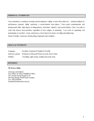 3
PERSONAL ATTRIBUTES
I am committed to continuous learning and development, willing to learn from others by seeking feedback on
performance, dynamic, highly motivated, a result-oriented team player. I have good communication and
interpersonal skills; high degree of independence, motivation, initiative and resourcefulness. Also, I am able to
work with diverse team members, regardless of race, religion or nationality. I am active in organizing and
participating in activities/ events, and possess a keen interest in nature, travelling and sightseeing.
Social, Friendly, Courteous, Hardworking, Organized and Confident.
SKILLS & INTERESTS
Language: Excellent command of English & Swahili
Software related: Proficient in Microsoft Word, Excel & Power Point
Hobbies: Travelling, sight-seeing, reading and social work.
REFEREES
Mr Fareez Zahir
Advocate and Solicitor
Law Office of Adam Abdullah & Mani
1B-1 Wisma Dang Wangi No.38
Jln Dang Wangi, 50100 Kuala Lumpur.
Tel: +60122284304
Email:info@adammani.com.my
 