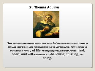 St. Thomas Aquinas There are three things involved in faith: believing in God’s existence, recognizing His word as truth, and accepting his word as the rule of life and the way to salvation. For this reason, we say that faith is a  way of life . As such, faith, involves the total person:  mind, heart, and will  in an integral act of  believing, trusting,  and  doing. 