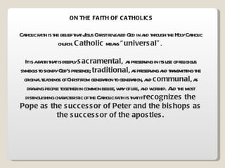 ON THE FAITH OF CATHOLICS Catholic faith is the belief that Jesus Christ revealed God in and through the Holy Catholic church.  Catholic  means  “universal” .  It is a faith that is deeply  sacramental ,  as preserving in its use of religious symbols to signify God’s presence;  traditional , as preserving and transmitting the original teachings of Christ from generation to generation, and  communal , as drawing people together in common belief, way of life, and worship. And the most distinguishing characteristic of the Catholic faith is that it  recognizes the Pope as the successor of Peter and the bishops as the successor of the apostles. 