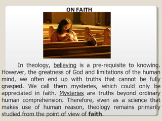 In theology,  believing  is a pre-requisite to knowing. However, the greatness of God and limitations of the human mind, we often end up with truths that cannot be fully grasped. We call them mysteries, which could only be appreciated in faith.  Mysteries  are truths beyond ordinary human comprehension. Therefore, even as a science that makes use of human reason, theology remains primarily studied from the point of view of  faith . ON FAITH 