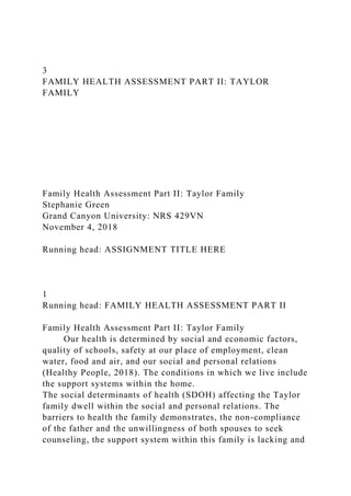 3
FAMILY HEALTH ASSESSMENT PART II: TAYLOR
FAMILY
Family Health Assessment Part II: Taylor Family
Stephanie Green
Grand Canyon University: NRS 429VN
November 4, 2018
Running head: ASSIGNMENT TITLE HERE
1
Running head: FAMILY HEALTH ASSESSMENT PART II
Family Health Assessment Part II: Taylor Family
Our health is determined by social and economic factors,
quality of schools, safety at our place of employment, clean
water, food and air, and our social and personal relations
(Healthy People, 2018). The conditions in which we live include
the support systems within the home.
The social determinants of health (SDOH) affecting the Taylor
family dwell within the social and personal relations. The
barriers to health the family demonstrates, the non-compliance
of the father and the unwillingness of both spouses to seek
counseling, the support system within this family is lacking and
 