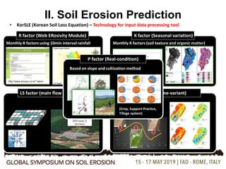 10
II. Soil Erosion Prediction
• KorSLE (Korean Soil Loss Equation) – Technology for input data processing tool
R factor (Web ERosivity Module)
Monthly R factors using 10min interval rainfall
http://www.envsys.co.kr/~werm
K factor (Seasonal variation)
Monthly K factors (soil texture and organic matter)
LS factor (main flow direction) C factor (Time-variant)
Computing Slope length based on topography
Date (Month)
1 2 3 4 5 6 7 8 9 10 11 12
USLEKfactor
0.078660
0.078665
0.078670
0.078675
0.078680
0.078685
Af
Monthly C factors
8 flow
directions
P factor (Real-condition)
Based on slope and cultivation method
(Crop, Support Practice,
Tillage system)
Slope/
Slope-length
 