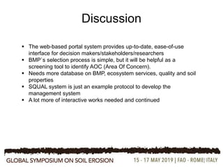 Discussion
28
 The web-based portal system provides up-to-date, ease-of-use
interface for decision makers/stakeholders/researchers
 BMP`s selection process is simple, but it will be helpful as a
screening tool to identify AOC (Area Of Concern).
 Needs more database on BMP, ecosystem services, quality and soil
properties
 SQUAL system is just an example protocol to develop the
management system
 A lot more of interactive works needed and continued
 