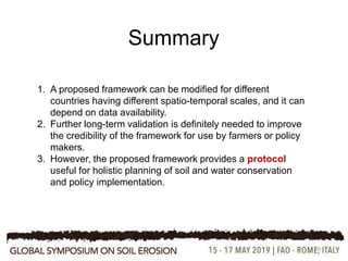 29
Summary
1. A proposed framework can be modified for different
countries having different spatio-temporal scales, and it can
depend on data availability.
2. Further long-term validation is definitely needed to improve
the credibility of the framework for use by farmers or policy
makers.
3. However, the proposed framework provides a protocol
useful for holistic planning of soil and water conservation
and policy implementation.
 