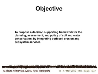 4
Objective
To propose a decision supporting framework for the
planning, assessment, and policy of soil and water
conservation, by integrating both soil erosion and
ecosystem services
 