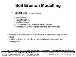 7
Soil Erosion Modelling
 confined to the assessment of the amount of soil erosion and practice
effect
 not further linked to policy for implementation of sustainable soil
management
Ascough et al. (2018) Limitations:
• Site-specific
• Lack of credibility
• Insufficient data
• Difficulty in model parameter determination
• Absence of widely accepted modeling algorithms etc.
 