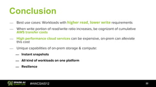 #HWCSAIS12
Conclusion
22
⎯ Best use cases: Workloads with higher read, lower write requirements
⎯ When write portion of read/write ratio increases, be cognizant of cumulative
AWS transfer costs
⎯ High performance cloud services can be expensive, on-prem can alleviate
this cost
⎯ Unique capabilities of on-prem storage & compute:
⎯ Instant snapshots
⎯ All kind of workloads on one platform
⎯ Resilience
 