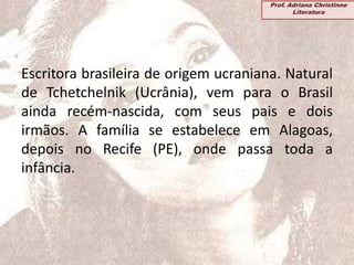 Escritora brasileira de origem ucraniana. Natural
de Tchetchelnik (Ucrânia), vem para o Brasil
ainda recém-nascida, com seus pais e dois
irmãos. A família se estabelece em Alagoas,
depois no Recife (PE), onde passa toda a
infância.
Prof. Adriana Christinne
Literatura
 