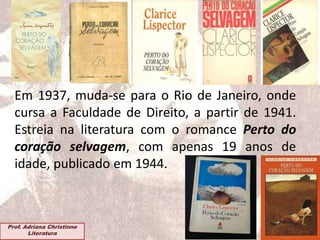 Em 1937, muda-se para o Rio de Janeiro, onde
cursa a Faculdade de Direito, a partir de 1941.
Estreia na literatura com o romance Perto do
coração selvagem, com apenas 19 anos de
idade, publicado em 1944.
Prof. Adriana Christinne
Literatura
 